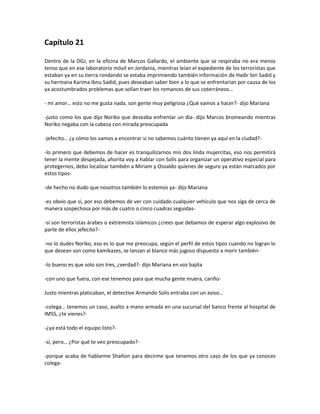 Capítulo 21

Dentro de la DGJ, en la oficina de Marcos Gallardo, el ambiente que se respiraba no era menos
tenso que en ese laboratorio móvil en Jordania, mientras leían el expediente de los terroristas que
estaban ya en su tierra rondando se estaba imprimiendo también información de Hadir bin Sadid y
su hermana Karima ibnu Sadid, pues deseaban saber bien a lo que se enfrentarían por causa de los
ya acostumbrados problemas que solían traer los romances de sus coterráneos…

- mi amor… esto no me gusta nada, son gente muy peligrosa ¿Qué vamos a hacer?- dijo Mariana

-justo como los que dijo Noriko que deseaba enfrentar un día- dijo Marcos bromeando mientras
Noriko negaba con la cabeza con mirada preocupada

-jefecito… ¿y cómo los vamos a encontrar si no sabemos cuánto tienen ya aquí en la ciudad?-

-lo primero que debemos de hacer es tranquilizarnos mis dos linda mujercitas, eso nos permitirá
tener la mente despejada, ahorita voy a hablar con Solís para organizar un operativo especial para
protegernos, debo localizar también a Miriam y Osvaldo quienes de seguro ya están marcados por
estos tipos-

-de hecho no dudo que nosotros también lo estemos ya- dijo Mariana

-es obvio que si, por eso debemos de ver con cuidado cualquier vehículo que nos siga de cerca de
manera sospechosa por más de cuatro o cinco cuadras seguidas-

-si son terroristas árabes o extremista islámicos ¿crees que debamos de esperar algo explosivo de
parte de ellos jefecito?-

-no lo dudes Noriko, eso es lo que me preocupa, según el perfil de estos tipos cuando no logran lo
que desean son como kamikazes, se lanzan al blanco más jugoso dispuesto a morir también-

-lo bueno es que solo son tres, ¿verdad?- dijo Mariana en voz bajita

-con uno que fuera, con ese tenemos para que mucha gente muera, cariño-

Justo mientras platicaban, el detective Armando Solís entraba con un aviso…

-colega… tenemos un caso, asalto a mano armada en una sucursal del banco frente al hospital de
IMSS, ¿te vienes?-

-¿ya está todo el equipo listo?-

-sí, pero… ¿Por qué te veo preocupado?-

-porque acaba de hablarme Shalton para decirme que tenemos otro caso de los que ya conoces
colega-
 