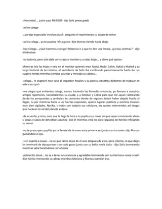 -¡Ho cielos!... ¿otro caso FBI DGJ?- dijo Solís preocupado

-así es colega-

-¿parejas especiales involucradas?- pregunto él reprimiendo su deseo de reírse

-así es colega… ya te puedes reír a gusto- dijo Marcos viendo hacia abajo

-hay Colega… ¿Qué haremos contigo? Deberías ir a que te den una limpia, ¿ya hay víctimas? - dijo
él riéndose

-no todavía, pero solo dale un vistazo al monitor y a estas hojas… y dime qué opinas-

Mientras leía las hojas y veía en el monitor quienes eran Abdul, Hadir, Salim, Rakid y Khaled y su
largo historial de terrorismo, el semblante de Solís iba cambiando paulatinamente hasta dar un
suspiro hondo mientras cerraba sus ojos y menaba su cabeza…

-colega… le asignaré este caso al inspector Rosales y su pareja, nosotros debemos de trabajar en
este caso ¡ya!-

-me alegra que entiendas colega, vamos haciendo las llamadas entonces, yo llamare a nuestros
amigos reporteros, necesitaremos su ayuda, y a Esteban y Lidiya para que me vayan rastreando
desde los aeropuertos y centrales de camiones donde de seguros deben haber dejado huella al
llegar, tu por mientras llama a las fuerzas especiales, quiero lugares públicos y eventos masivos
muy bien vigilados, Noriko, si estos son todavía sus celulares, los quiero intervenidos así tengas
que hackear la red del planeta entero-

-de acuerdo, y mira, creo que le llego la hora a tu pupila y su novio de que vayan conociendo ahora
sí cosas y casos de detectives adultos- dijo él mientras veía los ojos rasgados de Noriko reflejando
su temor

-no te preocupes pupilita yo te llevaré de la mano esta primera vez junto con tu novio- dijo Marcos
guiñándole el ojo.

-y en cuanto a Josué… no se que tanto dejes de él vivo después de esto, pero créeme, lo que dejes
lo terminaré de desaparecer con todo gusto junto con su bella novia judía- dijo Solís bromeando
mientras salía haciéndolos reír a todos

-pobrecito Josué… no va a tener una calurosa y agradable bienvenida con su hermosa novia israelí-
dijo Noriko meneando la cabeza mientras Mariana y Marcos asentían eso.
 