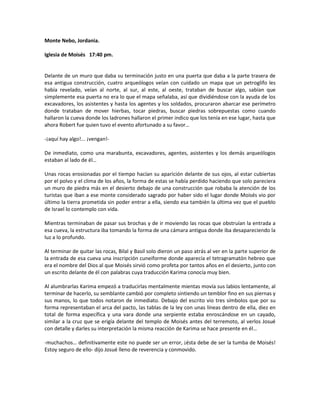 Monte Nebo, Jordania.

Iglesia de Moisés 17:40 pm.


Delante de un muro que daba su terminación justo en una puerta que daba a la parte trasera de
esa antigua construcción, cuatro arqueólogos veían con cuidado un mapa que un petroglifo les
había revelado, veían al norte, al sur, al este, al oeste, trataban de buscar algo, sabían que
simplemente esa puerta no era lo que el mapa señalaba, así que dividiéndose con la ayuda de los
excavadores, los asistentes y hasta los agentes y los soldados, procuraron abarcar ese perímetro
donde trataban de mover hierbas, tocar piedras, buscar piedras sobrepuestas como cuando
hallaron la cueva donde los ladrones hallaron el primer indico que los tenía en ese lugar, hasta que
ahora Robert fue quien tuvo el evento afortunado a su favor…

-¡aquí hay algo!... ¡vengan!-

De inmediato, como una marabunta, excavadores, agentes, asistentes y los demás arqueólogos
estaban al lado de él…

Unas rocas erosionadas por el tiempo hacían su aparición delante de sus ojos, al estar cubiertas
por el polvo y el clima de los años, la forma de estas se había perdido haciendo que solo pareciera
un muro de piedra más en el desierto debajo de una construcción que robaba la atención de los
turistas que iban a ese monte considerado sagrado por haber sido el lugar donde Moisés vio por
último la tierra prometida sin poder entrar a ella, siendo esa también la última vez que el pueblo
de Israel lo contemplo con vida.

Mientras terminaban de pasar sus brochas y de ir moviendo las rocas que obstruían la entrada a
esa cueva, la estructura iba tomando la forma de una cámara antigua donde iba desapareciendo la
luz a lo profundo.

Al terminar de quitar las rocas, Bilal y Basil solo dieron un paso atrás al ver en la parte superior de
la entrada de esa cueva una inscripción cuneiforme donde aparecía el tetragramatón hebreo que
era el nombre del Dios al que Moisés sirvió como profeta por tantos años en el desierto, junto con
un escrito delante de él con palabras cuya traducción Karima conocía muy bien.

Al alumbrarlas Karima empezó a traducirlas mentalmente mientas movía sus labios lentamente, al
terminar de hacerlo, su semblante cambió por completo sintiendo un temblor fino en sus piernas y
sus manos, lo que todos notaron de inmediato. Debajo del escrito vio tres símbolos que por su
forma representaban el arca del pacto, las tablas de la ley con unas líneas dentro de ella, diez en
total de forma específica y una vara donde una serpiente estaba enroscándose en un cayado,
similar a la cruz que se erigía delante del templo de Moisés antes del terremoto, al verlos Josué
con detalle y darles su interpretación la misma reacción de Karima se hace presente en él…

-muchachos… definitivamente este no puede ser un error, ¡ésta debe de ser la tumba de Moisés!
Estoy seguro de ello- dijo Josué lleno de reverencia y conmovido.
 