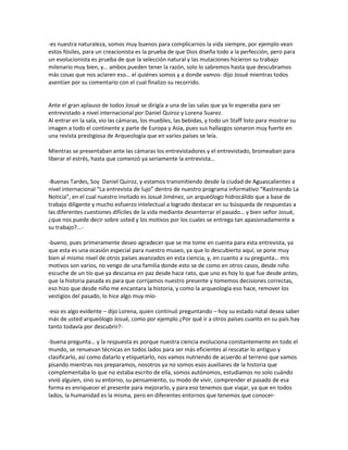 -es nuestra naturaleza, somos muy buenos para complicarnos la vida siempre, por ejemplo vean
estos fósiles, para un creacionista es la prueba de que Dios diseña todo a la perfección, pero para
un evolucionista es prueba de que la selección natural y las mutaciones hicieron su trabajo
milenario muy bien, y… ambos pueden tener la razón, solo lo sabremos hasta que descubramos
más cosas que nos aclaren eso… el quiénes somos y a donde vamos- dijo Josué mientras todos
asentían por su comentario con el cual finalizo su recorrido.


Ante el gran aplauso de todos Josué se dirigía a una de las salas que ya lo esperaba para ser
entrevistado a nivel internacional por Daniel Quiroz y Lorena Suarez.
Al entrar en la sala, vio las cámaras, los muebles, las bebidas, y todo un Staff listo para mostrar su
imagen a todo el continente y parte de Europa y Asia, pues sus hallazgos sonaron muy fuerte en
una revista prestigiosa de Arqueología que en varios países se leía.

Mientras se presentaban ante las cámaras los entrevistadores y el entrevistado, bromeaban para
liberar el estrés, hasta que comenzó ya seriamente la entrevista…


-Buenas Tardes, Soy Daniel Quiroz, y estamos transmitiendo desde la ciudad de Aguascalientes a
nivel internacional “La entrevista de lujo” dentro de nuestro programa informativo “Rastreando La
Noticia”, en el cual nuestro invitado es Josué Jiménez, un arqueólogo hidrocálido que a base de
trabajo diligente y mucho esfuerzo intelectual a logrado destacar en su búsqueda de respuestas a
las diferentes cuestiones difíciles de la vida mediante desenterrar el pasado… y bien señor Josué,
¿que nos puede decir sobre usted y los motivos por los cuales se entrega tan apasionadamente a
su trabajo?...-

-bueno, pues primeramente deseo agradecer que se me tome en cuenta para esta entrevista, ya
que esta es una ocasión especial para nuestro museo, ya que lo descubierto aquí, se pone muy
bien al mismo nivel de otros países avanzados en esta ciencia, y, en cuanto a su pregunta… mis
motivos son varios, no vengo de una familia donde esto se de como en otros casos, desde niño
escuche de un tío que ya descansa en paz desde hace rato, que uno es hoy lo que fue desde antes,
que la historia pasada es para que corrijamos nuestro presente y tomemos decisiones correctas,
eso hizo que desde niño me encantara la historia, y como la arqueología eso hace, remover los
vestigios del pasado, lo hice algo muy mío-

-eso es algo evidente – dijo Lorena, quien continuó preguntando – hoy su estado natal desea saber
más de usted arqueólogo Josué, como por ejemplo ¿Por qué ir a otros países cuanto en su país hay
tanto todavía por descubrir?-

-buena pregunta… y la respuesta es porque nuestra ciencia evoluciona constantemente en todo el
mundo, se renuevan técnicas en todos lados para ser más eficientes al rescatar lo antiguo y
clasificarlo, así como datarlo y etiquetarlo, nos vamos nutriendo de acuerdo al terreno que vamos
pisando mientras nos preparamos, nosotros ya no somos esos auxiliares de la historia que
complementaba lo que no estaba escrito de ella, somos autónomos, estudiamos no solo cuándo
vivió alguien, sino su entorno, su pensamiento, su modo de vivir, comprender el pasado de esa
forma es enriquecer el presente para mejorarlo, y para eso tenemos que viajar, ya que en todos
lados, la humanidad es la misma, pero en diferentes entornos que tenemos que conocer-
 