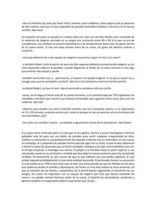-saca el oxímetro de pulso por favor Said y veamos como andamos, estoy seguro que ya pasamos
de diez metros, solo que al estar palpando las paredes buscando símbolos o escritura no lo hemos
sentido- dijo Josué

Un oxímetro de pulso se posaba en el dedo índice de cada uno de ellos dando como resultado de
la medición de oxigeno saturado en su sangre una oscilación entre 89 y 90 % lo que ya era de
considerarse, Los cambios en presión barométrica y de temperaturas hacen que los gases dentro
de la cueva varíen. Si hay una baja presión fuera de la cueva, los gases de adentro subirán y
viceversa…

-creo que debemos de ir por equipo de oxígeno si queremos seguir en esto ¿no creen?-

-o también Robert, esta la opción de que solo dos vayamos adelante economizando oxigeno, ya sin
estar buscando nada en la paredes, cuando lleguemos al fondo de la cueva veremos si hay algo
que amerite más equipo y ayuda-

-también suena bien eso, y… pues bueno, ni siquiera me puedo imaginar ni un poco a quien vas a
escoger para que te acompañe ¿verdad?- dijo él en tono de broma mientras Karima sonreía

-ya dijiste Robert, así que lo haré- dijo él sonriendo y viéndola a ella con cariño

-Josué, no te hagas el héroe más de la cuenta hermano, si el oxímetro baja de 73% regrésense de
inmediato, está bien que nosotros ya estamos entrenados para aguantar estas cosas, pero aún así
cuídense- dijo Said

-sabemos que ustedes nos están cuidando también, eso nos tranquiliza, aparte, si no regresamos
en 15 o 20 minutos, entonces entren por nosotros porque tal vez ya estemos uno en los brazos del
otro dormiditos, ¿ok?-

-¡ho cielos con ustedes!, bueno… ya váyanse o aguantaran menos de lo que piensan- dijo Robert


A un paso entre acelerado pero a la vez que no los agitara, Karima y Josué investigaban mientras
palpaban solo de paso con sus dedos las paredes para sentir cualquier irregularidad en ellas,
medían su saturación la cual gradualmente iba bajando mientras más se internaban en esa cueva,
sin embargo, al ir palpando las paredes Karima percibe algo con su tacto, lo que la hace detenerse
y tomar la mano de Josué para que lo hiciera también, viéndose a los ojos comunicándose solo con
la mirada empiezan a investigar esa ranura, la palpan y la horadan hasta la parte superior y van
calculando cuanto es su perímetro a medida que buscaban la ranura contraria para irla horadando
también. Al encontrarla se dan cuenta de que lo que hallaron era una piedra lapidaria, la cual
estaba tapando probablemente lo que tanto estaban buscando. Emocionados toman su saturación
la cual estaba ya en 74% lo que hace que se vean con preocupación ya que no faltaba mucho para
que pudieran perder el sentido y desmayarse, de hecho un muy leve mareo se hacía presente, así
que se tomaron de las manos y apoyándose de la pared fueron regresando al encuentro de sus
amigos, los cuales los esperaban con un equipo de oxígeno que hizo que fueran volviendo de
nuevo a su estado normal mientras salían de la cueva, al hacerlo los excavadores, asistentes y
agentes estaban a la expectativa sobre lo que tenían que contar…
 