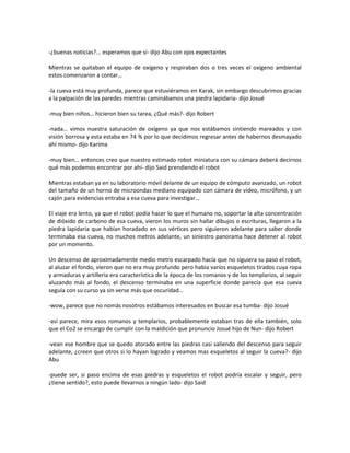 -¿buenas noticias?... esperamos que sí- dijo Abu con ojos expectantes

Mientras se quitaban el equipo de oxígeno y respiraban dos o tres veces el oxígeno ambiental
estos comenzaron a contar…

-la cueva está muy profunda, parece que estuviéramos en Karak, sin embargo descubrimos gracias
a la palpación de las paredes mientras caminábamos una piedra lapidaria- dijo Josué

-muy bien niños… hicieron bien su tarea, ¿Qué más?- dijo Robert

-nada… vimos nuestra saturación de oxígeno ya que nos estábamos sintiendo mareados y con
visión borrosa y esta estaba en 74 % por lo que decidimos regresar antes de habernos desmayado
ahí mismo- dijo Karima

-muy bien… entonces creo que nuestro estimado robot miniatura con su cámara deberá decirnos
qué más podemos encontrar por ahí- dijo Said prendiendo el robot

Mientras estaban ya en su laboratorio móvil delante de un equipo de cómputo avanzado, un robot
del tamaño de un horno de microondas mediano equipado con cámara de video, micrófono, y un
cajón para evidencias entraba a esa cueva para investigar…

El viaje era lento, ya que el robot podía hacer lo que el humano no, soportar la alta concentración
de dióxido de carbono de esa cueva, vieron los muros sin hallar dibujos o escrituras, llegaron a la
piedra lapidaria que habían horadado en sus vértices pero siguieron adelante para saber donde
terminaba esa cueva, no muchos metros adelante, un siniestro panorama hace detener al robot
por un momento.

Un descenso de aproximadamente medio metro escarpado hacía que no siguiera su paso el robot,
al aluzar el fondo, vieron que no era muy profundo pero había varios esqueletos tirados cuya ropa
y armaduras y artillería era característica de la época de los romanos y de los templarios, al seguir
aluzando más al fondo, el descenso terminaba en una superficie donde parecía que esa cueva
seguía con su curso ya sin verse más que oscuridad…

-wow, parece que no nomás nosotros estábamos interesados en buscar esa tumba- dijo Josué

-así parece, mira esos romanos y templarios, probablemente estaban tras de ella también, solo
que el Co2 se encargo de cumplir con la maldición que pronuncio Josué hijo de Nun- dijo Robert

-vean ese hombre que se quedo atorado entre las piedras casi saliendo del descenso para seguir
adelante, ¿creen que otros si lo hayan logrado y veamos mas esqueletos al seguir la cueva?- dijo
Abu

-puede ser, si paso encima de esas piedras y esqueletos el robot podría escalar y seguir, pero
¿tiene sentido?, esto puede llevarnos a ningún lado- dijo Said
 