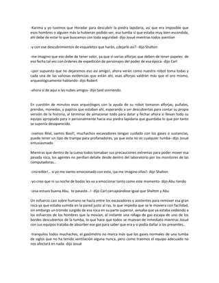-Karima y yo tuvimos que Horadar para descubrir la piedra lapidaria, así que era imposible que
esos hombres o alguien más la hubieran podido ver, esa tumba sí que estaba muy bien escondida,
ahí debe de estar lo que buscamos con toda seguridad- dijo Josué mientras todos asentían

-y con ese descubrimientos de esqueletos que harán, ¿dejarlo así?- dijo Shalton

-me imagino que eso debe de tener valor, ya que vi varias alforjas que deben de tener papeles de
esa fecha tal vez con órdenes de expedición de personajes del poder de esa época- dijo Carl

-¡por supuesto que no dejaremos eso así amigo!, ahora verán como nuestro robot toma todas y
cada una de las valiosas evidencias que están ahí, esas alforjas valdrán más que el oro mismo,
arqueológicamente hablando- dijo Robert

-ahora sí de aquí a las nubes amigos- dijo Said sonriendo.


En cuestión de minutos esos arqueólogos con la ayuda de su robot tomaron alforjas, puñales,
prendas, monedas, y papiros que estaban ahí, esperando a ser descubiertas para contar su propia
versión de la historia, al terminar de almacenar todo para datar y fechar ahora si llevan todo su
equipo apropiado para ir personalmente hacia esa piedra lapidaria que guardaba lo que por tanto
se suponía desaparecido.

-¡vamos Bilal, vamos Basil!, muchachos excavadores tengan cuidado con los gases o sustancias,
puede tener un tipo de trampa para profanadores, ya que esta no es cualquier tumba- dijo Josué
entusiasmado

Mientras que dentro de la cueva todos tomaban sus precauciones extremas para poder mover esa
pesada roca, los agentes no perdían detalle desde dentro del laboratorio por los monitores de las
computadoras…

-¡increíble!… si yo me siento emocionado con esto, ¡ya me imagino ellos!- dijo Shalton

-yo creo que ni su noche de bodas les va a emocionar tanto como este momento- dijo Abu riendo

-¡esa estuvo buena Abu, te pasaste…!- dijo Carl carcajeándose igual que Shalton y Abu

Un esfuerzo casi sobre humano se hacía entre los excavadores y asistentes para remover esa gran
roca ya que estaba sumida en la pared justo al ras, lo que impedía que se le moviera con facilidad,
sin embargo un tronido surgido de esa roca en su parte superior, avisaba que ya estaba cediendo a
los esfuerzos de los hombres que la movían, al instante una ráfaga de gas escapa de uno de los
bordes descubiertos de la tumba, lo que hace que todos se muevan de inmediato mientras Josué
con sus equipos trataba de absorber ese gas para saber que era y si podía dañar a los presentes…

-tranquilos todos muchachos, el gasómetro no marca más que los gases normales de una tumba
de siglos que no ha tenido ventilación alguna nunca, pero como traemos el equipo adecuado no
nos afectará en nada- dijo Josué
 