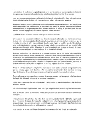 -cero cultivos de bacterias y hongos de peligro, se ve que los judíos no se preocupaban tanto como
los egipcios por los profanadores de tumbas- dijo Robert viendo el monitor de su aparato

-¿no será porque se suponía que nadie debería de haberla hallado jamás?... digo, solo sugiero una
teoría- dijo Karima haciéndolos reír a todos mientras Robert solo meneaba la cabeza.

Moviendo la piedra un poco más los excavadores logran hacer que una hendidura sea lo suficiente
mente amplia para que el endoscopio de Josué viera por medio de la visión nocturna lo que había
dentro pasando su imagen ampliada en la pantalla ancha de su laptop, lo que descubren solo los
deja sin palabras agregadas a una común expresión ante lo inaudito…

-¡¡HO POR DIOS!!- exclaman todos al ver lo que el monitor enseñaba

Un hueco en esa cueva convertido en una típica tumba judía albergaba una momia conservada
todavía entre telas que colgaban de ella y a su lado, un cayado con una escritura en arameo que la
rodeaba, otro rollo de la ley transmitida por ángeles hacia él para su pueblo , uno del libro de Job,
unas cerámicas de aceite y una prenda que sin lugar a dudas por su color era la que caracterizaba
a ese profeta, liberador y líder del pueblo de Israel en su éxodo por el desierto después de haber
sido liberado de Egipto por la mano poderosa de su Dios y Guía, Jehová.

Mientras los hombres con gran parte de su energía movieron por fin esa piedra, los arqueólogos
entran, toman medidas, fotografías de todos los ángulos y detalles posibles de ese lugar, como si
se tratar de oro puro toman con cuidado ese antiguo báculo lleno de caracteres cuneiformes, los
dos rollos y la prenda de vestir para ponerlos en una caja hermética y para tocar la momia, como si
se tratara de una reliquia sagrada sostienen su respiración para que sus movimientos, con todo el
cuidado extremo, fueran precisos al ponerla en esa caja especial reservada para ella…

Antes de salir de ese lugar, Said y Karima inclinados al piso, recitan un salath en agradecimiento
por ese hallazgo y para pedir disculpas a Alá por profanar en el nombre de la ciencia el cuerpo y
lugar de descanso de uno de los personajes más importantes de la historia judeocristiana.

Terminado su acto, los arqueólogos ansiosos dirigen sus pasos a ese laboratorio móvil que tanto
les había sido útil desde el inicio de su venturosa expedición…

-¡Dios Mío!... ¿es real lo que veo en esta caja?, ¿¡esta momia es realmente Moisés!?- exclamo con
asombro Shalton

-no lo dudo ni un poco, pero no me creas hasta que tenga todas las pruebas- dijo Josué temblando

Solo 30 minutos fueron los necesarios para que las pruebas que se hicieron dos veces confirmaran
los hechos…

-masculino senil del siglo XV a XIV antes de la era común, edad entre 90 y 120 años según edad
ósea y muestras de tejido, de raza judía, cesó por muerte natural ya que no hay signos de alguna
otra patología, y con una conservación envidiable por su actual momificación- dijo Robert viendo
los resultados de los estudios de tejido y escáner corporal

-este hombre se ve que murió estando todavía fuerte y sano- dijo Said viendo las radiografías
 