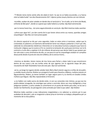 -“Y Moisés tenía ciento veinte años de edad al morir. Su ojo no se había oscurecido, y su fuerza
vital no había huido” nos dice Deuteronomio 34:7- dijeron juntos Josué y Karima con voz trémula

-increíble, acaban de estar ustedes en donde dice el versículo 6, “en el valle, en la tierra de Moab,
enfrente de Bet-peor”, donde se supone que nadie hallaría su tumba- dijo Basil estremecido

-por lo menos hasta hoy… tal como seguía diciendo en versículo- dijo Bilal mientras todos asentían

-¿ahora que sigue he?, ¿se dan cuenta de lo que tienen ahora entre sus manos, queridos amigos
arqueólogos?- dijo Abu con tono preocupado


Un silencio sepulcral se dio por unos segundos, todos se veían entre sí nerviosos, sabían que la
cristiandad, el judaísmo y el islamismo demandarían tener esa reliquia y pelearían a morir por ella,
sabiendo los antecedentes idolátricos inherentes en la naturaleza humana cualquiera que fuera la
institución religiosa que la tuviera al fin no resistiría la tentación de usarla para terminar con la fe
contraria a la de ellos y explotar la fe de millones de personas que darían todo lo que poseen por
tan solo estar a unos centímetros de ella, un uso para el cual los arqueólogos estaban en completo
desacuerdo desde el punto de vista de la Biblia y de la ciencia misma…


-mientras se deciden, tienen menos de tres horas para fechar y datar todo lo que encontraron
dentro de esa cueva y de esa tumba antes de que sigamos con la siguiente etapa del plan,
rescatarlos de Hadir llevándolos fuera de este país- dijo Carl asintiendo

-así es, ya tengo los lugares donde ustedes Said, Bilal y Basil estarán seguros a orillas de Jerusalén,
y ustedes Josué y Karima, Shalton ya consiguió el avión para llevarlos a México, mañana estarán en
Aguascalientes, Robert, ya tienes también un lugar seguro para ti y tu familia en Estados Unidos
mañana que llegues- dijo Abu repasándoles el itinerario

-y no hablen con nadie acerca de donde están, ni con sus conocidos más íntimos, ya que eso los
podría delatar enseguida, los enemigos que vamos a acorralar ahora son muy inteligentes y muy
peligrosos también, y como ustedes se convirtieron en un punto de interés para ellos, no los van a
olvidar tan fácilmente, los perseguirán como animales por todo lo que saben- dijo Shalton

Mientras todos asentían a esas indicaciones resignándose a no saborear su victoria por lo que
acababan de descubrir, solo se resignaron a darse prisa en terminar su trabajo y despedirse por un
momento de la vista pública.
 