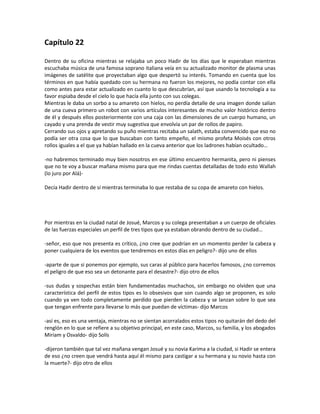 Capítulo 22

Dentro de su oficina mientras se relajaba un poco Hadir de los días que le esperaban mientras
escuchaba música de una famosa soprano italiana veía en su actualizado monitor de plasma unas
imágenes de satélite que proyectaban algo que despertó su interés. Tomando en cuenta que los
términos en que había quedado con su hermana no fueron los mejores, no podía contar con ella
como antes para estar actualizado en cuanto lo que descubrían, así que usando la tecnología a su
favor espiaba desde el cielo lo que hacía ella junto con sus colegas.
Mientras le daba un sorbo a su amareto con hielos, no perdía detalle de una imagen donde salían
de una cueva primero un robot con varios artículos interesantes de mucho valor histórico dentro
de él y después ellos posteriormente con una caja con las dimensiones de un cuerpo humano, un
cayado y una prenda de vestir muy sugestiva que envolvía un par de rollos de papiro.
Cerrando sus ojos y apretando su puño mientras recitaba un salath, estaba convencido que eso no
podía ser otra cosa que lo que buscaban con tanto empeño, el mismo profeta Moisés con otros
rollos iguales a el que ya habían hallado en la cueva anterior que los ladrones habían ocultado…

-no habremos terminado muy bien nosotros en ese último encuentro hermanita, pero ni pienses
que no te voy a buscar mañana mismo para que me rindas cuentas detalladas de todo esto Wallah
(lo juro por Alá)-

Decía Hadir dentro de sí mientras terminaba lo que restaba de su copa de amareto con hielos.




Por mientras en la ciudad natal de Josué, Marcos y su colega presentaban a un cuerpo de oficiales
de las fuerzas especiales un perfil de tres tipos que ya estaban obrando dentro de su ciudad…

-señor, eso que nos presenta es crítico, ¿no cree que podrían en un momento perder la cabeza y
poner cualquiera de los eventos que tendremos en estos días en peligro?- dijo uno de ellos

-aparte de que si ponemos por ejemplo, sus caras al público para hacerlos famosos, ¿no corremos
el peligro de que eso sea un detonante para el desastre?- dijo otro de ellos

-sus dudas y sospechas están bien fundamentadas muchachos, sin embargo no olviden que una
característica del perfil de estos tipos es lo obsesivos que son cuando algo se proponen, es solo
cuando ya ven todo completamente perdido que pierden la cabeza y se lanzan sobre lo que sea
que tengan enfrente para llevarse lo más que puedan de víctimas- dijo Marcos

-así es, eso es una ventaja, mientras no se sientan acorralados estos tipos no quitarán del dedo del
renglón en lo que se refiere a su objetivo principal, en este caso, Marcos, su familia, y los abogados
Miriam y Osvaldo- dijo Solís

-dijeron también que tal vez mañana vengan Josué y su novia Karima a la ciudad, si Hadir se entera
de eso ¿no creen que vendrá hasta aquí él mismo para castigar a su hermana y su novio hasta con
la muerte?- dijo otro de ellos
 