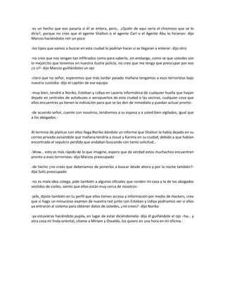 -es un hecho que eso pasaría si él se entera, pero… ¿Quién de aquí sería el chismoso que se lo
diría?, porque no creo que el agente Shalton o el agente Carl o el Agente Abu lo hicieran- dijo
Marcos haciéndolos reír un poco

-los tipos que vamos a buscar en esta ciudad lo podrían hacer si se llegaran a enterar- dijo otro

-no creo que nos tengan tan infiltrados como para saberlo, sin embargo, como se que ustedes son
lo mejorcito que tenemos en nuestra ilustre policía, no creo que me tenga que preocupar por eso
¿o sí?- dijo Marcos guiñándoles un ojo

-claro que no señor, esperemos que más tardar pasado mañana tengamos a esos terroristas bajo
nuestra custodia- dijo el capitán de ese equipo

-muy bien, tendré a Noriko, Esteban y Lidiya en cacería informática de cualquier huella que hayan
dejado en centrales de autobuses o aeropuertos de esta ciudad o las vecinas, cualquier cosa que
ellos encuentres ya tienen la indicación para que se las den de inmediato y puedan actuar pronto-

-de acuerdo señor, cuente con nosotros, tendremos a su esposa y a usted bien vigilados, igual que
a los abogados.-


Al termina de platicar con ellos llega Noriko dándole un informe que Shalton le había dejado en su
correo privado avisándole que mañana tendría a Josué y Karima en su ciudad, debido a que habían
encontrado el sepulcro perdido que andaban buscando con tanto solicitud…

-Wow… esto es más rápido de lo que imagine, espero que de verdad estos muchachos encuentren
pronto a esos terroristas- dijo Marcos preocupado

-de hecho ¿no crees que deberíamos de ponerlos a buscar desde ahora y por la noche también?-
dijo Solís preocupado

-no es mala idea colega, pide también a algunos oficiales que ronden mi casa y la de los abogados
vestidos de civiles, siento que ellos están muy cerca de nosotros-

-jefe, dijiste también en tu perfil que ellos tienen acceso a información por medio de Hackers, creo
que si hago un minucioso examen de nuestra red junto con Esteban y Lidiya podríamos ver si ellos
ya entraron al sistema para obtener datos de ustedes, ¿no crees?- dijo Noriko

-ya estuvieras haciéndolo pupila, en lugar de estar diciéndomelo- dijo él guiñándole el ojo –ha… y
otra cosa mi linda oriental, cítame a Miriam y Osvaldo, los quiero en una hora en mi oficina.-
 