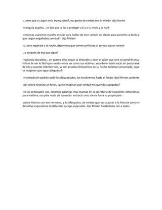 -¿crees que si caigan en la trampa jefe?, esa gente de verdad me da miedo- dijo Noriko

-tranquila pupilita… te dije que te iba a proteger a ti y a tu novio y lo haré-

-entonces usaremos nuestro celular para hablar de este cambio de planes para ponerlos al tanto y
que caigan engañados ¿verdad?- dijo Miriam

-sí, pero espérate a la noche, dejaremos que tomen confianza al vernos actuar normal-

-¿y después de eso que sigue?-

-vigilancia Osvaldito… en cuanto ellos sepan la dirección y vean el salón que será se pondrán muy
felices de ver lo fácil que resultaremos ser como sus víctimas, volarán un salón vacío sin percatarse
de ello y cuando intenten huir, ya con pruebas fehacientes de su hecho delictivo consumado, ¿que
se imaginan que sigue abogados?-

-ni extradición podrán pedir los desgraciados, los hundiremos hasta el fondo- dijo Miriam contenta

-por ahora necesito un favor, ¿ya se imaginan cual verdad mis queridos abogados?-

-no os preocupéis vos, tenemos palancas muy buenas en la secretaría de relaciones extranjeras,
para mañana, esa piba novia de Josuecito entrará como si este fuera su propio país-

-pobre Karima con ese hermano, y tú Marquitos, de verdad que vas a pasar a la historia como el
detective especialista en defender parejas especiales- dijo Miriam haciéndolos reír a todos.
 