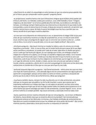 -¿Qué futuro le ve usted a la arqueología en estos tiempos en que nos estamos preocupando más
por el futuro que por comprender nuestro pasado?- pregunto Daniel

-es proporcional, nosotros hemos visto que civilizaciones antiguas igual estaban preocupadas por
el futuro, de hecho, sus métodos usados para construir, curar enfermedades y hacer “milagros
religiosos y de otra índole” no lo hemos podido descifrar del todo, esa tendencia es de todos los
tiempos, sin embargo siempre habrá quienes nos interesemos en desenterrar lo que todo mundo
creía perdido, y como lo vieron hoy en el museo, el deseo de conocerlo estará ahí, sin permitir que
nuestra ciencia muera a pesar de todo el avance tecnológico que hay hoy y que bien que nos
hemos servido de él para lograr nuestros objetivos-

-yo creo que nunca dejaremos de interesarnos en eso, es apasionante el indagar todo lo que paso
antes de que naciéramos nosotros y no deja de sorprendernos, en eso si le doy la razón Señor
Josué, tenemos aquí una pregunta de alguien que se comunicó con nosotros y dice así… ¿usted
cree en Dios y lo ve como la causa de todo, y si es así, que religión profesa?- dijo Lorena

-otra buena pregunta – dijo Josué mientras se mojaba los labios y veía a la cámara con mirada
inquisitiva y sonriendo - mire, sí creo en Dios, por el simple hecho de que a pesar de lo que digan
varios científicos y estudiosos, no puede venir nada de la nada, todo tiene un diseño que grita a
voz en cuello que fue hecho por alguien, lo cual supongo que es Dios, sin embargo aunque la
religión de mi familia es la católica, yo no tengo una bandera religiosa que ondear, no la necesito
para saber que Él hizo todo y que a media que nos deja descubrir lo que ha hecho es para que
mejoremos, justo lo que no hacen muchas religiones en este tiempo, que en lugar de unir separan,
y en lugar de estimular al amor, dividen y matan, vea las más comunes por ejemplo en todo el
mundo, oriente y occidente, y dentro de mi rama de la arqueología he visto como se han destruido
civilizaciones en nombre de un Dios que no creo que sea el que lo creo todo-

-profunda respuesta digna de la pregunta – dijo Daniel asintiendo – ahora viene otra que nos hace
una mujer de nuestra provincia… ¿has pensado alguna vez en comprometerte con alguna persona
aparte de la arqueología?, porque vemos todos tus éxitos en títulos y premios a excepción del
premio que da la vida en forma de cariño femenino, ¡Wow que pregunta!-

-muy buena también, bueno, siempre he sido muy discreto con mi vida sentimental, esta existe
solo que no me gusta que sea pública, no me ha ido muy bien a veces, pero pienso que lo
importante realmente es el trabajo que hago, lo cual supera lo personal, soy feliz como estoy,
hasta que llegue esa mujer que tal vez me haga cambiar todos mis ideales para convertirse en mi
única fuente que querré investigar por toda mi vida sentimental, ¿Cuándo llegara?, no sé, tal vez
primero hallemos el eslabón perdido- dijo Josué sonriendo y ruborizado mientras todos reían

-bueno, queremos concluir nuestra entrevista de lujo con esta pregunta… nos la hace un Maestro
de historia, ¿hacia dónde crees que se encamine ahora la humanidad?, has mencionado que
civilizaciones enteras se han destruido a sí mismas, ¿has hallado similitudes de conductas de ese
tipo ahora en nuestra sociedad actual ya que has andado por otras partes del mundo?- dijo Lorena
mientras asentía y observaba a Josué para escuchar su respuesta con atención
 