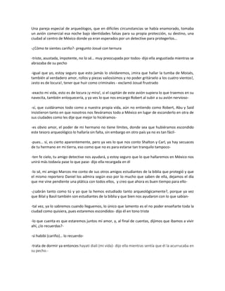 Una pareja especial de arqueólogos, que en difíciles circunstancias se había enamorado, tomaba
un avión comercial esa noche bajo identidades falsas para su propia protección, su destino, una
ciudad al centro de México donde ya eran esperados por un detective para protegerlos…

-¿Cómo te sientes cariño?- pregunto Josué con ternura

-triste, asustada, impotente, no lo sé… muy preocupada por todos- dijo ella angustiada mientras se
abrazaba de su pecho

-igual que yo, estoy seguro que esto jamás lo olvidaremos, ¡mira que hallar la tumba de Moisés,
también al verdadero amor, rollos y piezas valiosísimos y no poder gritárselo a los cuatro vientos!,
¡esto es de locura!, tener que huir como criminales - exclamó Josué frustrado

-exacto mi vida, esto es de locura ¡y mira!, si el capitán de este avión supiera lo que traemos en su
navecita, también enloquecería, y ya ves lo que nos encargo Robert al subir a su avión nervioso-

-sí, que cuidáramos todo como a nuestra propia vida, aún no entiendo como Robert, Abu y Said
insistieron tanto en que nosotros nos lleváramos todo a México en lugar de esconderlo en otra de
sus ciudades como les dije que mejor lo hiciéramos-

-es obvio amor, el poder de mi hermano no tiene límites, donde sea que hubiéramos escondido
este tesoro arqueológico lo hallaría sin falta, sin embargo en otro país ya no es tan fácil-

-pues… sí, es cierto aparentemente, pero ya ves lo que nos conto Shalton y Carl, ya hay secuaces
de tu hermano en mi tierra, eso como que no es para estarse tan tranquilo tampoco-

-ten fe cielo, tu amigo detective nos ayudará, y estoy seguro que lo que hallaremos en México nos
unirá más todavía pase lo que pase- dijo ella recargada en él

-lo sé, mi amigo Marcos me conto de sus otros amigos estudiantes de la biblia que protegió y que
el mismo reportero Daniel los admira según eso por lo mucho que saben de ella, dejamos el día
que me vine pendiente una plática con todos ellos, y creo que ahora es buen tiempo para ello-

-¿sabrán tanto como tú y yo que la hemos estudiado tanto arqueológicamente?, porque ya vez
que Bilal y Basil también son estudiantes de la biblia y que bien nos ayudaron con lo que sabían-

-tal vez, ya lo sabremos cuando lleguemos, lo único que lamento es el no poder enseñarte toda la
ciudad como quisiera, pues estaremos escondidos- dijo él en tono triste

-lo que cuenta es que estaremos juntos mi amor, y, al final de cuentas, dijimos que íbamos a vivir
ahí, ¿lo recuerdas?-

-si habibi (cariño)… lo recuerdo-

-trata de dormir ya entonces hayati diali (mi vida)- dijo ella mientras sentía que él la acurrucaba en
su pecho.-
 