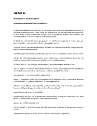 Capítulo 23

Domingo 27 de octubre 8:10 am.

Aeropuerto de la ciudad de Aguascalientes.


Un avión realizaba su arribo en la pista del aeropuerto internacional de Aguascalientes, dentro de
él dos personas se disponían a bajar, pasar por la revisión de sus pertenencias y ser recibidos por
un gran amigo que ya los esperaba listo para salir en su defensa debido a los problemas que
arrastraban desde la ciudad oriental de Jordania y Jerusalén.

Un oficial les pedía amablemente que pusieran sus maletas en el aparato de rayos x para que
fueran revisadas y les preguntaba si traían más equipaje aparte…

-sí oficial, traemos pieza arqueológicas muy delicadas que suplicamos que se les trate con el mayor
cuidado posible- respondió Josué

-así se hará, pero necesitamos que abra por favor a la vista de nosotros esas piezas- pidió el oficial

-oficial… de verdad eso puede ocasionar serios problemas, es material delicado que la luz y el
ambiente pueden dañarlo seriamente- dijo Karima con mirada suplicante

-lo siento señorita… son las reglas del aeropuerto y no podemos eximir a nadie de eso-

-apenas llegan y ya se están metiendo en problemas ¿verdad mi parejita especial?- dijo Marcos
sonriendo e interrumpiendo el acto mientras el oficial se paraba firme ante él

-disculpe señor… ¿son sus conocidos?- dijo el oficial

-así es… y le respondo al cien por ciento por ellos oficial, déjemelos pasar, el director de la aduana
y del aeropuerto ya saben de la existencia de esta carga especial-

-adelante señor, llévese a sus conocidos… señores bienvenidos a la ciudad de Aguascalientes,
bueno… usted ya es de aquí de hecho ¿verdad señor arqueólogo?-

-así es oficial, y gracias por su amabilidad-

-mi hija quedó fascinada con su presentación en el museo y el programa donde salió con Daniel
Quiroz y Lorena Suarez, felicidades y bienvenido nuevamente-

-gracias, que este bien, con permiso-

-¿ya ves Josué?, tu fama te precede- dijo Marcos dándole un abrazo de bienvenida así como a
Karima

-no exageres Marquitos, ni así me querían perdonar la revisión del cargamento-
 