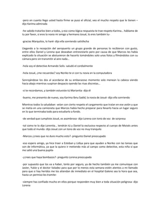 -pero en cuanto llego usted hasta firme se puso el oficial, veo el mucho respeto que le tienen –
dijo Karima admirada

-he sabido tratarlos bien a todos, y eso como lógica respuesta te trae respeto Karima… háblame de
tu por favor, si eres la novia mi amigo y hermano Josué, lo eres también tu-

-gracias Marquitos, lo haré- dijo ella sonriendo satisfecha

Llegando a la recepción del aeropuerto un grupo grande de personas lo recibieron con gusto,
entre ellos Daniel y Lorena que deseaban entrevistarlo pero por causa de que Marcos les había
explicado la situación se abstuvieron de hacerlo tomándoles solo unas fotos y filmándolos con su
cámara pero sin transmitir al aire nada…

-hola soy el detective Armando Solís- saludó el cordialmente

-hola Josué, ¿me recuerdas? soy Noriko te vi con tu novia en la computadora

Sonrojándose los dos al acordarse de su embarazoso momento solo menean la cabeza viendo
hacia abajo mientras suspiran despacio oyendo las risas discretas…

-si te recordamos, y también estuviste tú Marianita- dijo él

-bueno, me presento de nuevo, soy Karima Ibnu Sadid, la novia de Josué- dijo ella sonriendo

Mientras todos la saludaban veían con cierto respeto el cargamento que traían en ese avión y que
se metía en una camioneta que Marcos había hecho preparar para llevarlo hacia un lugar seguro
en lo que terminaba todo para estudiarlo a fondo.

-de verdad que cumpliste Josué, es asombroso- dijo Lorena con tono de voz de sorpresa

-tal como te lo dije Lorenita… tendrán tú y Daniel la exclusiva respecto al cuerpo de Moisés antes
que todo el mundo- dijo Josué con un tono de voz no muy tranquilo

-Marcos ¿crees que no dure mucho esto?- pregunto Daniel preocupado

-eso espero amigo, ya hice traer a Esteban y Lidiya para que ayuden a Noriko con las tareas que
son de informática, ya que la quiero ir metiendo más al campo como detective, esta niña sí que
me salió una buena pupila-

-¿crees que haya bombazos?- pregunto Lorena preocupada

-por supuesto que los va a haber, tenlo por seguro, ya de hecho también ya me comunique con
Javier, Yukie y el doctor Valadez para que por lo menos esta semana estén atentos a mi llamado
para que si hay heridos me los atiendan de inmediato en el hospital Galeno sea la hora que sea,
hasta un permiso les tramite-

-siempre has confiado mucho en ellos porque responden muy bien a toda situación peligrosa- dijo
Lorena
 