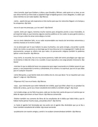 -claro Lorenita, igual que Esteban y Lidiya y que Osvaldo y Miriam, cada quien en su área, ya ves
que ahora Karima ya tiene toda su papelería legal arreglada gracias a esos abogados, tu sabes que
estos trámites no son nada rápidos- dijo Marcos

-cierto… aparte de que solo esperamos el día martes para que los ratoncitos lleguen a la trampa y
los atrapemos- dijo Solís

-eso es lo que me preocupa, ¿y si no caen?- dijo Daniel

-caerán, tenlo por seguro, tenemos mucha razones para atraparlos pronto a esos miserables, la
principal de todas es que tenemos algunos eventos públicos en los cuales no poca gente estará, y
eso es lo que a ellos los atrae como abejas a la miel-

-eso es cierto detective Solís, no es nada recomendable esa mezcla de terroristas extremistas y
eventos masivos en la misma ciudad-

-no se preocupen por lo que todavía no pasa muchachos, eso quita energía, ¿recuerdan cuando
Javier nos invito a su ponencia un domingo que le toco discursar en la congregación?, hablo de eso
precisamente, aunque se refería más que nada a la persecución religiosa también lo podemos
aplicar a esta situación- dijo Marcos

-muy cierto, la recuerdo, fue una muy buena ponencia, hablo del estrés psicológico por algo que
no teníamos ni idea de si iba o no a suceder, lo que equivalía a una carga pesada innecesaria- dijo
Daniel

-más bien lo que se debía de hacer era prepararse para seguir avanzando en el deber pasara lo que
pasara, o sea preparando la mente y cultivándola, él lo oriento a lo espiritual, que era lo que daba
paz en cualquier situación-

-cierto Marquitos, y que bonito texto de la biblia cito él, creo que decía “no se inquieten por cosa
alguna” o algo así- dijo Mariana

-Filipenses 4:6,7 ese era el texto- dijo Marcos

-vaya… que interesante que estén hablando de la biblia, igual que Bilal y Basil no se quitaban los
textos de su boca, ¿ya te vas a hacer estudiante de la biblia tu también amigo?- dijo Josué

-no lo dudo amigo, ya me falta muy poco, cada vez me doy más cuenta de que es el camino que se
debe de seguir para tener un buen futuro- dijo Marcos convencido

-Shalton también nos comento de libros de los estudiantes de la biblia que había leído y que le
habían hecho pensar mucha cosas, ¿recuerdas amor?- dijo Karima

-sí, hasta el agente Carl bromeaba por eso junto con el agente Abu diciéndolo que ya se iba a
hacer también estudiante de la biblia- dijo Josué sonriendo

-ya platicarán con nuestro amigos, y verán si no acaban convenciéndose también- dijo Marcos
 