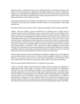 Mientras partían a su alojamiento que ya se les había preparado en la camioneta de Marcos, este
dentro de sí solo pensaba en los expedientes que había repasado una y otra vez, tratando de
imaginar que no solo estaba bien vigilado por esos terrorista, sino que conociendo su perfil, debía
pensar que así como ellos en su deber policiaco, habría un plan B y hasta uno C si las cosas no se
daban como debían, lo mismo pasaría con ellos…

-¿Qué estarán planeando estos infelices?, estoy seguro que si no los agarramos en la trampa que
les pusimos en esta fiesta estos ya deben de tener otro plan con el cual perjudicar a esta ciudad
antes de irse-

Mientras pensaba, Josué y Karima lo veían con algo de preocupación, Karima oraba mentalmente,

-Adonaí… Señor mío, Yhavhé, sé que mis tradiciones no me permiten usar tu nombre, pero no
estoy de acuerdo con ello, los profetas lo usaron, ese gran rabino Yeshua lo hizo, Moisés lo dio a
conocer a Faraón, así que ¿Cómo puede molestarte el que lo usemos?, por favor, ayúdanos, tal
como a Elías cuando era perseguido por Jezabel, o David por Saúl, confío en que yo como la más
inmerecedora de tus hijas de tu misericordia también contaré con tu favor, ya me diste un buen
hombre cuando no pensaba que lo tendría algún día, como se lo diste a Ruth la viuda, pero ahora
estoy segura que mi hermano al darse cuenta de que me fui del país, me buscará hasta el fin del
mundo y me encontrará, y eso puede significar una muerte segura para Josué y para mi, cuida de
este hombre Marcos, y de Shalton y Carl y Abu para que sepan protegernos y para que los
hombres de mi hermano que ya están aquí planeando no sé qué cosa pero nada bueno, no logren
su objetivo y dañen de manera trágica a tanta gente inocente que nada tiene que ver con los nada
dignos motivos de los que falsamente dicen hacer esas locuras en nombre tuyo-

Mientas oraba ella, Josué la veía con profundo amor, abrazaba su espalda y ella se le recargaba, lo
que conmovió a Marcos que veía por el retrovisor mientras apretaba suavemente la mano de
Mariana, su mujer que lo veía con amor y una sonrisa tranquilizadora, como diciendo “ánimo
amor, saldremos de esta también con la ayuda de Jehová, confía en lo que hemos aprendido”…

Mientras Josué pensaba también dentro de sí, inspirado por el momento…

-cariño, no te dejaré aunque mi propia vida este en juego, sé que tu hermano nos perseguirá sin
piedad alguna, pero si Dios mando a su hijo por amor a morir por nosotros sin medir nada ni
escatimar, ¿por qué no nos habría de proteger?, y más cuando sabe que sí lo respetamos y
queremos acercarnos a él, tal vez Marcos tenga razón en decirnos que esos estudiantes amigos
suyos de la biblia nos puedan ayudar a eso, simplemente Bilal y Basil mostraron una templanza y
una muy fuerte fe en las situaciones críticas que tuvimos en Jordania gracias a su religión y
entendimiento, supongo que no nos rechazarás Señor ahora que tanto te necesitamos y que
tenemos que dar a conocer a el mundo entero un suceso que hará que más fe te tengan todavía-
decía dentro de sí Josué mientras discretamente hacia el acto de persignación según la costumbre.
 