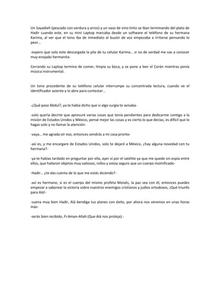 Un Sayadieh (pescado con verdura y arroz) y un vaso de vino tinto se iban terminando del plato de
Hadir cuando este, en su mini Laptop marcaba desde un software el teléfono de su hermana
Karima, al ver que el tono iba de inmediato al buzón de voz empezaba a irritarse pensando lo
peor…

-espero que solo este descargada la pila de tu celular Karima… si no de verdad me vas a conocer
muy enojado hermanita-

Cerrando su Laptop termina de comer, limpia su boca, y se pone a leer el Corán mientras ponía
música instrumental.


Un tono procedente de su teléfono celular interrumpe su concentrada lectura, cuando ve el
identificador asiente y lo abre para contestar…


-¿Qué paso Abdul?, ya te había dicho que si algo surgía te avisaba-

-solo quería decirte que apresuré varias cosas que tenía pendientes para dedicarme contigo a la
misión de Estados Unidos y México, pensé mejor las cosas y es cierto lo que decías, es difícil que lo
hagas solo y no llamar la atención-

-vaya… me agrada oír eso, entonces vendrás a mi casa pronto-

-así es, y me encargare de Estados Unidos, solo te dejaré a México, ¿hay alguna novedad con tu
hermana?-

-ya te habías tardado en preguntar por ella, ayer vi por el satélite ya que me quede sin espía entre
ellos, que hallaron objetos muy valiosos, rollos y estoy seguro que un cuerpo momificado-

-Hadir… ¿te das cuenta de lo que me estás diciendo?-

-así es hermano, si es el cuerpo del mismo profeta Moisés, la paz sea con él, entonces puedes
empezar a saborear la victoria sobre nuestros enemigos cristianos y judíos ortodoxos, ¡Qué triunfo
para Alá!-

-suena muy bien Hadir, Alá bendiga tus planes con éxito, por ahora nos veremos en unas horas
más-

-serás bien recibido, Fi-Aman-Allah (Que Alá nos proteja).-
 