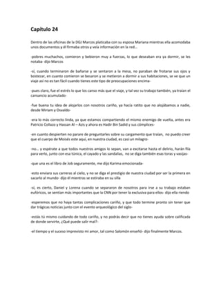 Capítulo 24

Dentro de las oficinas de la DGJ Marcos platicaba con su esposa Mariana mientras ella acomodaba
unos documentos y él firmaba otros y veía información en la red…

-pobres muchachos, comieron y bebieron muy a fuerzas, lo que deseaban era ya dormir, se les
notaba- dijo Marcos

-sí, cuando terminaron de bañarse y se sentaron a la mesa, no paraban de frotarse sus ojos y
bostezar, en cuanto comieron se besaron y se metieron a dormir a sus habitaciones, se ve que un
viaje así no es tan fácil cuando tienes este tipo de preocupaciones encima-

-pues claro, fue el estrés lo que los canso más que el viaje, y tal vez su trabajo también, ya traían el
cansancio acumulado-

-fue buena tu idea de alojarlos con nosotros cariño, ya hacía ratito que no alojábamos a nadie,
desde Miriam y Osvaldo-

-era lo más correcto linda, ya que estamos compartiendo el mismo enemigo de vuelta, antes era
Patricio Collazo y Hassan Al – Azis y ahora es Hadir Bin Sadid y sus cómplices-

-en cuanto despierten no parare de preguntarles sobre su cargamento que traían, no puedo creer
que el cuerpo de Moisés este aquí, en nuestra ciudad, es casi un milagro-

-no… y espérate a que todos nuestros amigos lo sepan, van a excitarse hasta el delirio, harán fila
para verlo, junto con esa túnica, el cayado y las sandalias, no se diga también esas toras y vasijas-

-que una es el libro de Job seguramente, me dijo Karima emocionada-

-esto enviara sus carreras al cielo, y no se diga el prestigio de nuestra ciudad por ser la primera en
sacarlo al mundo- dijo él mientras se estiraba en su silla

-sí, es cierto, Daniel y Lorena cuando se separaron de nosotros para irse a su trabajo estaban
eufóricos, se sentían más importantes que la CNN por tener la exclusiva para ellos- dijo ella riendo

-esperemos que no haya tantas complicaciones cariño, y que todo termine pronto sin tener que
dar trágicas noticias junto con el evento arqueológico del siglo-

-estás tú mismo cuidando de todo cariño, y no podrás decir que no tienes ayuda sobre calificada
de donde servirte, ¿Qué puede salir mal?-

-el tiempo y el suceso imprevisto mi amor, tal como Salomón enseñó- dijo finalmente Marcos.
 