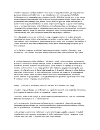 -maestro – dijo Josué viendo a la cámara – muy buena su pregunta también, y la respuesta creo
que usted la sabe, pero la diferencia es que estos tiempos son únicos, aunque he hallado
similitudes en otras épocas y tiempos, no puedo entender del todo el porqué, pero lo que vivimos
hoy es una especie de acelerador hacia la destrucción como no se ha visto en ninguna época, sé
que debe de haber una explicación, espero hallarla pronto al igual que usted, pero lo que sí le
puedo reiterar es que nuestro tiempo es único, sin precedente alguno, ya que el entorno de hoy
nunca se comparará a ninguno otro vivido antes, en muchos aspectos, por ejemplo, en varias
culturas y civilizaciones antiguas se hablaba de nuestro tiempo como algo que sería la terminación
de una era, según los Mayas, los Hebreos e ideologistas judeocristianos por citar algunos, todo
coincide con eso, pero opto por ser solo observador, más que juez o participe-

-Con estas palabras damos por terminado el programa y agradecemos de corazón a nuestro
invitado de lujo, Josué Jiménez, el arqueólogo hidrocálido, el cual su trabajo se exhibirá durante
todo este mes junto con las demás actividades de Octubre, entre ellas, el concierto del día 29 en el
Estadio Principal de Naty la baladista de moda, asistan desde temprano porque se prevé que el
lleno será total-

-así es Daniel, y estaremos también ahí presentes para tenerlos muy bien informados y para
entrevistarla a ella también, así que no falten y diviértanse, buen inicio de semana- dijo Lorena.



Al terminar el programa, todos saludaron y felicitaron a Josué, comentaron sobre sus respuestas
acertadas y empezaron a recoger el equipo técnico, el día se había casi ido, y todavía faltaban más
actividades, mientras platicaban Josué recogía sus cosas, planeaba el orden de los fósiles que
exhibiría paulatinamente en ese mes y agradecía a los medios su apoyo para su campaña, justo
cuando estrecharía la mano de Daniel y daría su abrazo de despedida a Lorena, el celular de Josué
sonó, al ver el identificador, su sorpresa fue mayor, el nombre que veía era el de un colega que
hacía un rato no veía, desde que había ido a Estados Unidos en una expedición, recordó los
buenos términos en que quedaron y la muy buena impresión que había dejado en él varias veces.
Al contestar, sonríe y empieza a conversar en él…


-colega… ¿Cómo estás, a que debo este honor histórico de tu llamada?- dijo alegre

-muy bien amigo, ando aquí por Jordania en una expedición especial, pero surgió algo interesante,
y no me gustaría seguir en esto sin tu muy valiosa y experta ayuda-

-¿Jordania?, a ver, no me lo digas, el temblor de hace dos meses ¿verdad?, supe que las misiones
de rescate arqueológicas no se hicieron esperar-

-así es precisamente, sin embargo entre lo que se está rescatando de esta sección que todos
llaman sagrada apareció algo que como comprenderás no deseo mencionarte nada por teléfono,
para no quitarle lustre a la sorpresa, ¿Qué dices, cuento contigo?-

-este… amigo, honestamente me tomaste en un momento algo ocupado, porque en mi ciudad
estoy haciendo una exposición arqueológica de fósiles hallados aquí mismo, y va a durar lo que
resta del mes, o sea unos 12 días más- dijo Josué un poco tímido
 