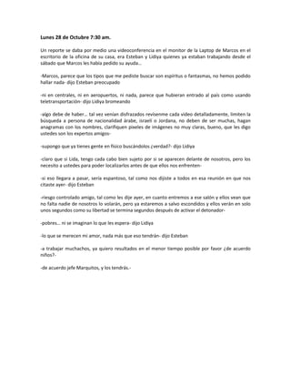Lunes 28 de Octubre 7:30 am.

Un reporte se daba por medio una videoconferencia en el monitor de la Laptop de Marcos en el
escritorio de la oficina de su casa, era Esteban y Lidiya quienes ya estaban trabajando desde el
sábado que Marcos les había pedido su ayuda…

-Marcos, parece que los tipos que me pediste buscar son espíritus o fantasmas, no hemos podido
hallar nada- dijo Esteban preocupado

-ni en centrales, ni en aeropuertos, ni nada, parece que hubieran entrado al país como usando
teletransportación- dijo Lidiya bromeando

-algo debe de haber… tal vez venían disfrazados revísenme cada video detalladamente, limiten la
búsqueda a persona de nacionalidad árabe, israelí o Jordana, no deben de ser muchas, hagan
anagramas con los nombres, clarifiquen pixeles de imágenes no muy claras, bueno, que les digo
ustedes son los expertos amigos-

-supongo que ya tienes gente en físico buscándolos ¿verdad?- dijo Lidiya

-claro que si Lida, tengo cada cabo bien sujeto por si se aparecen delante de nosotros, pero los
necesito a ustedes para poder localizarlos antes de que ellos nos enfrenten-

-si eso llegara a pasar, sería espantoso, tal como nos dijiste a todos en esa reunión en que nos
citaste ayer- dijo Esteban

-riesgo controlado amigo, tal como les dije ayer, en cuanto entremos a ese salón y ellos vean que
no falta nadie de nosotros lo volarán, pero ya estaremos a salvo escondidos y ellos verán en solo
unos segundos como su libertad se termina segundos después de activar el detonador-

-pobres… ni se imaginan lo que les espera- dijo Lidiya

-lo que se merecen mi amor, nada más que eso tendrán- dijo Esteban

-a trabajar muchachos, ya quiero resultados en el menor tiempo posible por favor ¿de acuerdo
niños?-

-de acuerdo jefe Marquitos, y los tendrás.-
 