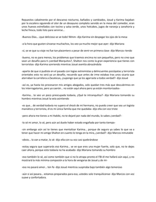 Repuestos cabalmente por el descanso nocturno, bañados y cambiados, Josué y Karima bajaban
por la escalera siguiendo el olor de un desayuno completo servido en la mesa del comedor, eran
unos huevos estrellados con tocino y salsa verde, unos hotcakes, jugos de naranja y zanahoria y
leche fresca, todo listo para servirse…

-Buenos Días… ¡que delicioso se ve todo! Mmm- dijo Karima sin despegar los ojos de la mesa

-a la hora que gusten sírvanse muchachos, los veo ya mucho mejor que ayer- dijo Mariana

-sí, se ve que su viaje no fue tan placentero a pesar de venir en primera clase- dijo Marcos riendo

-bueno, no es para menos, los problemas que traemos encima no son pequeños, pero no creo que
sean un desafío para ti ¿verdad Marquitos?, Shalton nos conto la gran experiencia que tienes con
terroristas- dijo Karima sonriendo mientras Josué asentía abrazándola

-aparte de que si pudiste en el pasado con logias extremistas y delincuentes psicópatas y terrorista
orientales esto no será ya un desafío, recuerdo que antes de irme estabas tras unos sicario que
aterraban la carretera a Zacatecas, ¿supongo que ya los agarraste a todos verdad?- dijo Josué

-así es, ya hasta los procesaron mis amigos abogados, solo quedan tres más que descubrimos en
los interrogatorios, pero ya caerán… no están aquí ahora pero ya están monitorizados-

-Karima… te veo un poco preocupada todavía, ¿Qué te intranquiliza?- dijo Mariana tomando su
hombro mientras Josué la veía asintiendo

-es que… de verdad todavía no supero el shock de mi hermano, no puedo creer que sea un logista
maniático y terrorista, él es mi única familia que me quedaba- dijo ella con voz triste

-pero ahora me tienes a mi Habibi, no te dejaré por nada del mundo, lo sabes ¿verdad?-

-lo sé mi amor, lo sé, pero aún así duele haber estado engañada por tanto tiempo-

-sin embargo aún así te tienes que mentalizar Karima… porque de seguro ya sabes lo que va a
tener que hacer mi amigo Shalton en cuanto lo tenga en la mira, ¿verdad?- dijo Marcos inmutable

-obvio… lo van a matar, lo sé- dijo ella con su voz casi quebrándose

-estoy segura que superarás eso Karima… se ve que eres una mujer fuerte, solo que, no te dejes
caer ahora, porque esto todavía no ha acabado- dijo Mariana tomando su hombro

-eso también lo sé, así como también que si no lo atrapa pronto el FBI él me hallará aún aquí, y no
mostrará la más mínima compasión a la hora de vengarse de Josué y de mi-

-eso no pasará amor… ten fe- dijo Josué mientras suspiraba bajo también algo temeroso

-aún si así pasara… estamos preparados para eso, ustedes solo tranquilícense- dijo Marcos con voz
suave y confortadora.
 