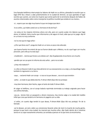 Una llamada telefónica interrumpía las labores de Hadir en su oficina, planeaba la reunión que su
logia OTO iba a llevar a cabo próximamente en la ciudad de Amman, así que apartaba el lugar
secreto que usarían, así como las mujeres que serían parte de la ceremonia después de hablar de
asuntos relacionados sobre como manejarían la política mundial que estaba en sus manos…

-sí… espero que sea algo muy bueno lo que me tangas que decir-

-lo es señor, ¿ya hablo usted con su hermana el día de hoy?-

-no estoy en los mejores términos ahora con ella, pero en cuanto acabe mis labores que hago
ahora, le hablaré, tiene mucho que informarme y de seguro lo hará, sabe que yo no juego- dijo él
en un tono no muy conforme

-no lo creo que lo haga señor-

-¿¡Por qué dices eso!?- pregunto Hadir en un tono un poco más alterado

-por buena fuente me enteré de que se fueron desde ayer a México, no sé a qué lugar con mucha
precisión, pero ella ya no está aquí-

-¡maldición!... ¡temía que hiciera una idiotez así!- dijo él golpeando el escritorio con el puño

-perdón por ser yo quien le informe de esto señor… pero no es todo-

-¿¡hay más todavía!?-

-sí, ellos se llevaron todo lo que descubrieron en sus excavaciones a su viaje, y al arqueólogo ingles
también lo regresaron a su tierra-

-vaya… - exclamó Hadir con coraje – si eso es lo que desean… eso es lo que tendrán-

-señor… es todo lo que debía decirle, Fi-Aman-Allah (Que Alá nos proteja)-

-muy bien hermano, bien hecho, sigue al tanto de todo Fi-Aman-Allah.-

Al colgar el teléfono, con el coraje todavía reprimido terminaba su trabajo asignado para hacer
una última llamada…

-soy yo… tenme listo un pasaporte y dinero mexicano, hoy mismo salgo a la ciudad del maldito
infiel que cree que tendrá a mi hermana sin pagarlo con su vida-

-sí señor, en cuanto diga tendrá lo que desea, Fi-Aman-Allah (Que Alá nos proteja)- fin de la
llamada

-así lo desean, así será, sobre sus conciencias llevarán antes de morir la muerte de mucha gente,
porque lo que haré a esa ciudad, los marcará por muchos años- dijo Hadir dentro de sí mientras
servía en su copa nuevamente amareto y se sentaba a pensar en lo que haría al encontrarlos.
 