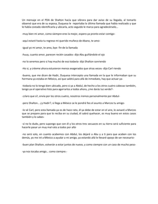 Un mensaje en el PDA de Shalton hacía que vibrara para dar aviso de su llegada, al tomarlo
observó que era de su esposa, Duquesa le reportaba la última llamada que había realizado y que
le había costado identificarla y ubicarla, acto seguido le marca para agradecérselo…

-muy bien mi amor, como siempre eres la mejor, espero ya pronto estar contigo-

-aquí estaré hasta tu regreso mi querido muñeco de ébano, te amo-

-igual yo mi amor, te amo, bye- fin de la llamada

-huuy, cuanto amor, parecen recién casados- dijo Abu guiñándole el ojo

-no lo seremos pero si hay mucho de eso todavía- dijo Shalton sonriendo

-Ho si, y créeme ahora estuvieron menos exagerados que otras veces- dijo Carl riendo

-bueno, que me dicen de Hadir, Duquesa intercepto una llamada en la que le informaban que su
hermana ya estaba en México, así que saldrá para allá de inmediato, hay que actuar ya-

-todavía no lo tengo bien ubicado, pero si ya a Abdul, de hecho a los otros cuatro cabezas también,
tengo ya el operativo listo para agarrarlos a todos ahora, ¿me darás luz verde?-

-¡claro que sí!, envía por los otros cuatro, nosotros iremos personalmente por Abdul-

-pero Shalton… ¿y Hadir?, si llega a México se le pondrá feo el asunto a Marcos tu amigo-

-lo sé Carl, pero esta llamada ya es de hace rato, él ya debe de estar en el aire, le avisaré a Marcos
que se prepare para que lo reciba en su ciudad, él sabrá quehacer, es muy bueno en estos casos
también y lo sabes-

-sí no lo dudo, pero supongo que con él y los otros tres secuaces en su tierra será suficiente para
hacerle pasar un muy mal rato a todos por allá-

-no será solo, en cuanto acabemos con Abdul, los dejaré a Abu y a ti para que acaben con los
demás, yo me iré a México a ayudar a mi amigo, ya estando allá le llevaré apoyo de ser necesario-

-buen plan Shalton, volverán a estar juntos de nuevo, y como siempre con un caso de mucho peso-

-ya nos tocaba amigo… como siempre.-
 