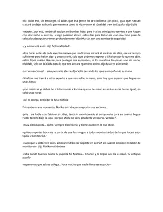 -no dudo eso, sin embargo, tú sabes que esa gente no se conforma con poco, igual que Hassan
tratará de dejar su huella permanente como lo hicieron en el túnel del tren de España- dijo Solís

-exacto… por eso, tendré al equipo antibombas listo, para ir a los principales eventos a que hagan
con discreción su rastreo, si algo pusieron ahí en estos días para tratar de usar eso como pase de
salida los decepcionaremos profundamente- dijo Marcos con una sonrisa de seguridad

-¿y cómo será eso?- dijo Solís extrañado

-dos horas antes de cada evento masivo que tendremos iniciará el escáner de ellos, ese es tiempo
suficiente para hallar algo y desactivarlo, solo que debemos esperar a Shalton por lo que me dijo,
estos tipos usarán láseres para proteger sus explosivos, si los nuestros traspasan uno sin verlo,
olvídalo, solo un BOOOM será lo que nos avisara que todo acabo- dijo Marcos asintiendo

-¡ni lo menciones!... solo pensarlo aterra- dijo Solís cerrando los ojos y empuñando su mano

-Shalton nos traerá a otro experto a que nos eche la mano, solo hay que esperar que llegue en
unas horas-

-por mientras ya debes de ir informando a Karima que su hermano estará en estas tierras igual, en
solo unas horas-

-así es colega, debo dar la fatal noticia-

Entrando en ese momento, Noriko entraba para reportar sus acciones…

-jefe… ya hable con Estaban y Lidiya, tendrán monitoreado el aeropuerto para en cuanto llegue
Hadir tenerlo bajo la lupa, porque ahora no sería prudente atraparlo ¿verdad?-

-muy bien pupilita… como siempre bien hecho, y tienes razón en lo que dices-

-quiero reportes horarios a partir de que los tengas a todos monitorizados de lo que hacen esos
tipos, ¿bien Noriko?-

-claro que sí detective Solís, ambos tendrán ese reporte en su PDA en cuanto empiece mi labor de
monitorear- dijo Noriko retirándose

-está dando buenos pasos tu pupilita he Marcos… Chance y le llegue un día a Josué, tu antiguo
pupilo-

-esperemos que así sea colega… hace mucho que nadie llena ese espacio.-
 