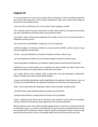 Capítulo 25
Ya en casa de Marcos a la hora de la comida, todos se disponían a comer las viandas preparadas
que Karima había preparado al estilo oriental ayudada por todos, para cuando oyeron llegar su
camioneta la mesa estaba servida…

-mmm, que olor tan diferente y rico, cocina árabe o Israelí supongo, ¿verdad?-

-así es querido, Karima nos quiso sorprender y lo logro, ahora Josué la ve con ojos más amorosos
que antes- dijo Mariana sonriendo mientras Josué asentía lo dicho

-no lo dudo, ¿sabes cuantas parejas especiales han comido en esta casa y nos han presumido sus
habilidades culinarias Josué?-

-por lo menos tres nacionalidades, la japonesa, la rusa y la argentina-

-también la inglesa y la mexicana, Esteban es un gran cocinero también, y ahora la Israelí, si que
somos privilegiados ¿verdad linda?-

-mucho… mira que desde Miriam y Osvaldo no habíamos tenido a nadie en casa-

-son muy hospitalarios ustedes, esa es una bonita cualidad- dijo Karima mientras servía

-hemos aprendido en la Biblia que un verdadero creyente debe de practicarla continuamente-

-hablando de eso, ya deseo hablar con sus maestros que dicen ustedes que saben mucho, estoy
segura que tendremos una súper plática si saben tanto como dicen-

-no lo dudes Karima, Javier, Esteban, Yukie y Lidiya están muy bien preparados, simplemente
Miriam y Osvaldo ya nos están sorprendiendo también-

-es que se profundizan demasiado, desde el significado de las palabras, hasta la historia, como era
el entorno y la profundidad de cada significado implicado en las lecciones que extraen de ella-

-wow!.. Eso se oyó intenso, de verdad que si saben lo que es estudiar, ya quiero oírlos-

-y lo harás Josué, cuando todo esto acabe, que parece que será pronto-

-¿porque lo dices Marcos?- pregunto Karima mientras servía las bebidas

-bueno… después de que oremos por los alimentos para empezar a comer como nos enseñaron
nuestros maestros, les tendré que contar algo que los va a sacudir fuertemente-

Mientras Marcos oraba como había aprendido agradeciendo los alimentos, el corazón de Karima
se aceleraba un poco, y su mente se preparaba para lo que de seguro ya esperaba dentro de ella,
una pesadilla hecha realidad que viajaría cualquier distancia para pedirle cuentas, mientras Josué
igual de nervioso tomaba su mano y la apretaba, pedía dentro de él fuerza para lo que venía.
 