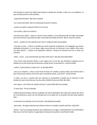 Una llamada al celular de Rakid interrumpía la comida que llevaba a cabo con sus cómplices, lo
que los desconcertó a ellos también…

-¿esperabas llamada?- dijo Salim inquieto

-no, y menos de Hadir- dijo él contestando al poner el altavoz

-¿estás con todos?- pregunto Hadir con voz seria

-así es señor, ¿Qué se le ofrece?-

-escuchen bien todos… estoy en camino hacia ustedes, y muy decepcionado de haber escuchado
por otras fuentes lo que debí de haber escuchado de ustedes primero- dijo en tono de reclamo

-señor… ¿puede ser más especifico por favor?- pregunto Salim preocupado

-muy bien lo seré… ¿¡Cómo es posible que estén espiando al detective y los abogados que tienen
ordenado eliminarlos, y no se hayan dado cuenta de que mi hermana y ese maldito infiel estén
con ellos ahora!?... ¿¡ahora si fui específico, idiotas!?- reclamo él mientras los tres se veían con
asombro

-señor… como… ¿nos está diciendo que ellos están aquí?- dijo desconcertado Rakid

-¡eso mismo está diciendo Idiota!, ¡y de seguro fue en ese día que decidieron seguirlos por el
satélite en vez de hacerlo personalmente cuando fueron al aeropuerto!- reclamo Khaled

-¡señor!, ¿Cómo íbamos a saber eso?- se disculpo Rakid

-¡eso ya no importa!… estoy a unas horas de estar con ustedes y quiero saber que tendré todo lo
que necesito para darles una lección que no olvidarán jamás, ¿¡así será!?- reclamo Hadir

-sí señor, así será, y cuando esté con nosotros lo comprobará, el golpe que le daremos a este
estado será para marcarlos por muchos años, Wallah (lo juro por Alá)- dijo Salim

-eso espero… por el bien de ustedes mismos, Fi aman Allah (Alá nos proteja)-

-Fi aman Alla- Fin de la llamada

Todavía desconcertados mientras acababan de comer platicaban del vuelco que podría dar ahora
las circunstancias a partir de esa llamada que no los dejo con la sensación de que todo acabaría
bien…

-lo escuche muy alterado, eso no es bueno- dijo Rakid preocupado

-para nada… de seguro deseará que volemos ahora sí el estadio cuando esté lleno- dijo Salim

-bueno… hoy me encargue de poner esos explosivos en su lugar, y honestamente me sorprendió lo
fácil que se me hizo hacerlo, la seguridad en este país esta pésima- dijo Khaled riendo
 