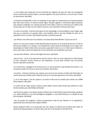 -sí, no lo dudo, pero dudo que una vez haciendo eso salgamos de aquí con vida, nos perseguirán
como si tuviéramos la peste negra, y no para juzgarnos sino para matarnos, y no creo que ni Hadir
se salve de eso- dijo Rakid

-ya estamos mentalizado a morir, sin embargo, lo que sigue sin convencerme es el toque personal
que tiene esta misión, no estamos dando algún mensaje sagrado o mostrando alguna protesta,
solo estamos vengando una cuestión personal entre Hadir y Karima su hermana por haberse ella
involucrado con un infiel, yo no le hallo lo heroico a eso- dijo Salim mientras veía al piso

-no solo es eso Salim, si Karima está aquí con ese arqueólogo, lo más probable es que traigan algo
más que su presencia, te apuesto todo a que también todo lo que han hallado de valor en su
expedición viene con ellos- dijo Khaled tomando su barbilla al pensar

-¿te refieres a los rollos que nos contaste y el cuerpo del profeta Moisés?, la paz sea con él-

-piensa, no creo que se hayan venido dejando todo inconcluso, no es el perfil de Karima ni el de los
demás que estaban en su equipo, vi los expedientes, tenían todas las facilidades como ningún otro
arqueólogo las había tenido antes como para suspenderlo todo así, es un hecho que lo hallaron y
dime, que mejor manera de alejarlo de la mano de Hadir que trayéndolo a este país-

-eso que dices Khaled… tiene mucha lógica hermano- dijo Rakid

-ahora lo veo… ya no es tan personal el asunto como lo creía, los cinco cabezas de la célula desde
el inicio mostraron mucho interés en esta expedición, así que Hadir también trae esa presión
encima- dijo Salim asintiendo

-así es hermano, y agrégale lo de Karima que es su única hermana, esas decepciones duelen, y no
se pueden quedar así nomas sin que se les atienda- dijo Khaled

-muy bien… entonces tenemos que esperar que sea él el que oprima el botón del detonador en
cuanto todos esos infieles estén mañana junto con su hermana gozando en esa fiesta- dijo Rakid

-sí, es lo más seguro, y de ahí, esperar a la noche el lleno de ese estadio para volarlo con 25000
almas adentro- dijo Salim

-y a partir de ahí, fuga, porque nuestras vidas valdrán menos cada minuto que estemos en este
tercermundista país- dijo Khaled asintiendo

-que Alá así lo quiera y nos apoye, porque mañana será un día histórico para este estado, perderán
a su mejor detective, a sus más prestigiosos abogados, a una artista famosa y un estadio de lujo
lleno de gente- dijo Rakid

-solo me queda una pregunta, ¿Cómo recuperaremos todo lo que hallaron en la expedición?,
suponiendo que está aquí como sugiere Khaled-

-buena pregunta Salim, no te preocupes por eso, tengo el contacto que necesito para saber en
donde esta todo guardado si lo tienen aquí, solo ten fe, Ala bendice al hombre de fe.-
 