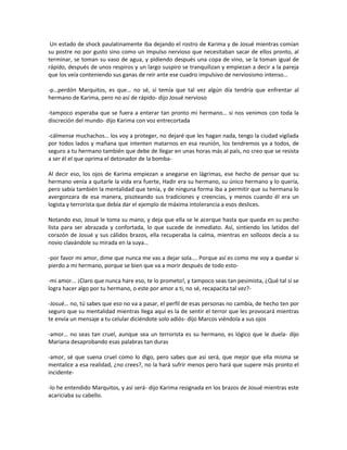 Un estado de shock paulatinamente iba dejando el rostro de Karima y de Josué mientras comían
su postre no por gusto sino como un impulso nervioso que necesitaban sacar de ellos pronto, al
terminar, se toman su vaso de agua, y pidiendo después una copa de vino, se la toman igual de
rápido, después de unos respiros y un largo suspiro se tranquilizan y empiezan a decir a la pareja
que los veía conteniendo sus ganas de reír ante ese cuadro impulsivo de nerviosismo intenso…

-p…perdón Marquitos, es que… no sé, sí temía que tal vez algún día tendría que enfrentar al
hermano de Karima, pero no así de rápido- dijo Josué nervioso

-tampoco esperaba que se fuera a enterar tan pronto mi hermano… si nos venimos con toda la
discreción del mundo- dijo Karima con voz entrecortada

-cálmense muchachos… los voy a proteger, no dejaré que les hagan nada, tengo la ciudad vigilada
por todos lados y mañana que intenten matarnos en esa reunión, los tendremos ya a todos, de
seguro a tu hermano también que debe de llegar en unas horas más al país, no creo que se resista
a ser él el que oprima el detonador de la bomba-

Al decir eso, los ojos de Karima empiezan a anegarse en lágrimas, ese hecho de pensar que su
hermano venía a quitarle la vida era fuerte, Hadir era su hermano, su único hermano y lo quería,
pero sabía también la mentalidad que tenía, y de ninguna forma iba a permitir que su hermana lo
avergonzara de esa manera, pisoteando sus tradiciones y creencias, y menos cuando él era un
logista y terrorista que debía dar el ejemplo de máxima intolerancia a esos deslices.

Notando eso, Josué le toma su mano, y deja que ella se le acerque hasta que queda en su pecho
lista para ser abrazada y confortada, lo que sucede de inmediato. Así, sintiendo los latidos del
corazón de Josué y sus cálidos brazos, ella recuperaba la calma, mientras en sollozos decía a su
novio clavándole su mirada en la suya…

-por favor mi amor, dime que nunca me vas a dejar sola…. Porque así es como me voy a quedar si
pierdo a mi hermano, porque se bien que va a morir después de todo esto-

-mi amor... ¡Claro que nunca hare eso, te lo prometo!, y tampoco seas tan pesimista, ¿Qué tal si se
logra hacer algo por tu hermano, o este por amor a ti, no sé, recapacita tal vez?-

-Josué… no, tú sabes que eso no va a pasar, el perfil de esas personas no cambia, de hecho ten por
seguro que su mentalidad mientras llega aquí es la de sentir el terror que les provocará mientras
te envía un mensaje a tu celular diciéndote solo adiós- dijo Marcos viéndola a sus ojos

-amor… no seas tan cruel, aunque sea un terrorista es su hermano, es lógico que le duela- dijo
Mariana desaprobando esas palabras tan duras

-amor, sé que suena cruel como lo digo, pero sabes que así será, que mejor que ella misma se
mentalice a esa realidad, ¿no crees?, no la hará sufrir menos pero hará que supere más pronto el
incidente-

-lo he entendido Marquitos, y así será- dijo Karima resignada en los brazos de Josué mientras este
acariciaba su cabello.
 
