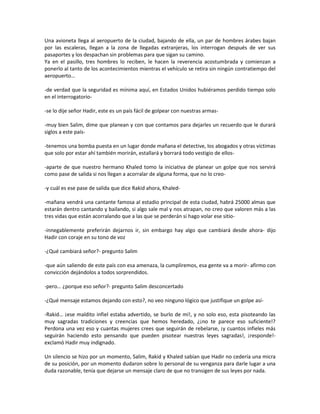 Una avioneta llega al aeropuerto de la ciudad, bajando de ella, un par de hombres árabes bajan
por las escaleras, llegan a la zona de llegadas extranjeras, los interrogan después de ver sus
pasaportes y los despachan sin problemas para que sigan su camino.
Ya en el pasillo, tres hombres lo reciben, le hacen la reverencia acostumbrada y comienzan a
ponerlo al tanto de los acontecimientos mientras el vehículo se retira sin ningún contratiempo del
aeropuerto…

-de verdad que la seguridad es mínima aquí, en Estados Unidos hubiéramos perdido tiempo solo
en el interrogatorio-

-se lo dije señor Hadir, este es un país fácil de golpear con nuestras armas-

-muy bien Salim, dime que planean y con que contamos para dejarles un recuerdo que le durará
siglos a este país-

-tenemos una bomba puesta en un lugar donde mañana el detective, los abogados y otras víctimas
que solo por estar ahí también morirán, estallará y borrará todo vestigio de ellos-

-aparte de que nuestro hermano Khaled tomo la iniciativa de planear un golpe que nos servirá
como pase de salida si nos llegan a acorralar de alguna forma, que no lo creo-

-y cuál es ese pase de salida que dice Rakid ahora, Khaled-

-mañana vendrá una cantante famosa al estadio principal de esta ciudad, habrá 25000 almas que
estarán dentro cantando y bailando, si algo sale mal y nos atrapan, no creo que valoren más a las
tres vidas que están acorralando que a las que se perderán si hago volar ese sitio-

-innegablemente preferirán dejarnos ir, sin embargo hay algo que cambiará desde ahora- dijo
Hadir con coraje en su tono de voz

-¿Qué cambiará señor?- pregunto Salim

-que aún saliendo de este país con esa amenaza, la cumpliremos, esa gente va a morir- afirmo con
convicción dejándolos a todos sorprendidos.

-pero… ¿porque eso señor?- pregunto Salim desconcertado

-¿Qué mensaje estamos dejando con esto?, no veo ninguno lógico que justifique un golpe así-

-Rakid… ¡ese maldito infiel estaba advertido, se burlo de mí!, y no solo eso, esta pisoteando las
muy sagradas tradiciones y creencias que hemos heredado, ¿¡no te parece eso suficiente!?
Perdona una vez eso y cuantas mujeres crees que seguirán de rebelarse, ¡y cuantos infieles más
seguirán haciendo esto pensando que pueden pisotear nuestras leyes sagradas!, ¡responde!-
exclamó Hadir muy indignado.

Un silencio se hizo por un momento, Salim, Rakid y Khaled sabían que Hadir no cedería una micra
de su posición, por un momento dudaron sobre lo personal de su venganza para darle lugar a una
duda razonable, tenía que dejarse un mensaje claro de que no transigen de sus leyes por nada.
 
