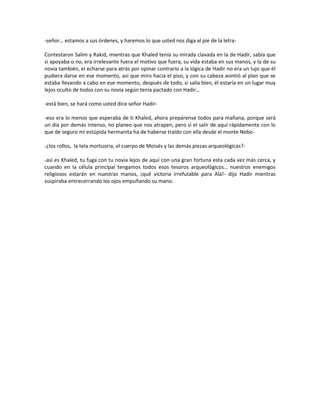 -señor… estamos a sus órdenes, y haremos lo que usted nos diga al pie de la letra-

Contestaron Salim y Rakid, mientras que Khaled tenía su mirada clavada en la de Hadir, sabía que
si apoyaba o no, era irrelevante fuera el motivo que fuera, su vida estaba en sus manos, y la de su
novia también, el echarse para atrás por opinar contrario a la lógica de Hadir no era un lujo que él
pudiera darse en ese momento, así que miro hacia el piso, y con su cabeza asintió al plan que se
estaba llevando a cabo en ese momento, después de todo, si salía bien, él estaría en un lugar muy
lejos oculto de todos con su novia según tenía pactado con Hadir…

-está bien, se hará como usted dice señor Hadir-

-eso era lo menos que esperaba de ti Khaled, ahora prepárense todos para mañana, porque será
un día por demás intenso, no planeo que nos atrapen, pero sí el salir de aquí rápidamente con lo
que de seguro mi estúpida hermanita ha de haberse traído con ella desde el monte Nebo-

-¿los rollos, la tela mortuoria, el cuerpo de Moisés y las demás piezas arqueológicas?-

-así es Khaled, tu fuga con tu novia lejos de aquí con una gran fortuna esta cada vez más cerca, y
cuando en la célula principal tengamos todos esos tesoros arqueológicos… nuestros enemigos
religiosos estarán en nuestras manos, ¡qué victoria irrefutable para Alá!- dijo Hadir mientras
suspiraba entrecerrando los ojos empuñando su mano.
 