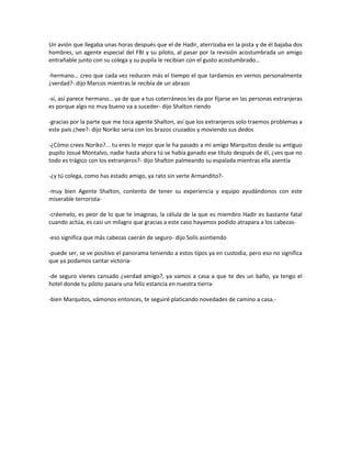 Un avión que llegaba unas horas después que el de Hadir, aterrizaba en la pista y de él bajaba dos
hombres, un agente especial del FBI y su piloto, al pasar por la revisión acostumbrada un amigo
entrañable junto con su colega y su pupila le recibían con el gusto acostumbrado…

-hermano… creo que cada vez reducen más el tiempo el que tardamos en vernos personalmente
¿verdad?- dijo Marcos mientras le recibía de un abrazo

-sí, así parece hermano… ya de que a tus coterráneos les da por fijarse en las personas extranjeras
es porque algo no muy bueno va a suceder- dijo Shalton riendo

-gracias por la parte que me toca agente Shalton, así que los extranjeros solo traemos problemas a
este país ¿hee?- dijo Noriko seria con los brazos cruzados y moviendo sus dedos

-¿Cómo crees Noriko?... tu eres lo mejor que le ha pasado a mi amigo Marquitos desde su antiguo
pupilo Josué Montalvo, nadie hasta ahora tú se había ganado ese título después de él, ¿ves que no
todo es trágico con los extranjeros?- dijo Shalton palmeando su espalada mientras ella asentía

-¿y tú colega, como has estado amigo, ya rato sin verte Armandito?-

-muy bien Agente Shalton, contento de tener su experiencia y equipo ayudándonos con este
miserable terrorista-

-créemelo, es peor de lo que te imaginas, la célula de la que es miembro Hadir es bastante fatal
cuando actúa, es casi un milagro que gracias a este caso hayamos podido atrapara a los cabezas-

-eso significa que más cabezas caerán de seguro- dijo Solís asintiendo

-puede ser, se ve positivo el panorama teniendo a estos tipos ya en custodia, pero eso no significa
que ya podamos cantar victoria-

-de seguro vienes cansado ¿verdad amigo?, ya vamos a casa a que te des un baño, ya tengo el
hotel donde tu piloto pasara una feliz estancia en nuestra tierra-

-bien Marquitos, vámonos entonces, te seguiré platicando novedades de camino a casa.-
 