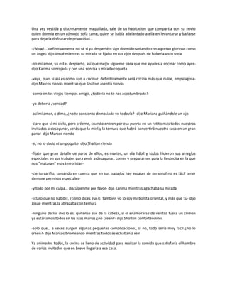 Una vez vestida y discretamente maquillada, sale de su habitación que compartía con su novio
quien dormía en un cómodo sofá cama, quien se había adelantado a ella en levantarse y bañarse
para dejarla disfrutar de privacidad…

-¡Wow!... definitivamente no sé si ya desperté o sigo dormido soñando con algo tan glorioso como
un ángel- dijo Josué mientras su mirada se fijaba en sus ojos después de haberla visto toda

-no mi amor, ya estas despierto, así que mejor sígueme para que me ayudes a cocinar como ayer-
dijo Karima sonrojada y con una sonrisa y mirada coqueta

-vaya, pues si así es como van a cocinar, definitivamente será cocina más que dulce, empalagosa-
dijo Marcos riendo mientras que Shalton asentía riendo

-como en los viejos tiempos amigo, ¿todavía no te has acostumbrado?-

-ya debería ¿verdad?-

-así mi amor, o dime, ¿no te consiento demasiado yo todavía?- dijo Mariana guiñándole un ojo

-claro que si mi cielo, pero créeme, cuando entren por esa puerta en un ratito más todos nuestros
invitados a desayunar, verás que la miel y la ternura que habrá convertirá nuestra casa en un gran
panal- dijo Marcos riendo

-sí, no lo dudo ni un poquito- dijo Shalton riendo

-fíjate que gran detalle de parte de ellos, es martes, un día hábil y todos hicieron sus arreglos
especiales en sus trabajos para venir a desayunar, comer y prepararnos para la fiestecita en la que
nos “mataran” esos terroristas-

-cierto cariño, tomando en cuenta que en sus trabajos hay escases de personal no es fácil tener
siempre permisos especiales-

-y todo por mi culpa… discúlpenme por favor- dijo Karima mientras agachaba su mirada

-¡claro que no habibi!, ¿cómo dices eso?¡, también yo lo soy mi bonita oriental, y más que tu- dijo
Josué mientras la abrazaba con ternura

-ninguno de los dos lo es, quítense eso de la cabeza, si el enamorarse de verdad fuera un crimen
ya estaríamos todos en las islas marías ¿no creen?- dijo Shalton confortándoles

-solo que… a veces surgen algunas pequeñas complicaciones, si no, todo sería muy fácil ¿no lo
creen?- dijo Marcos bromeando mientras todos se echaban a reír

Ya animados todos, la cocina se lleno de actividad para realizar la comida que satisfaría el hambre
de varios invitados que en breve llegaría a esa casa.
 