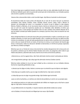 Una mesa larga que se apetecía tomarle una foto por cómo se veía, adornaba el jardín de la casa
de Marcos Gallardo quien abría la puerta del cancel para dar la bienvenida a sus invitados quienes
solo al verla su apetito se acrecentaba…

-Buenos días y bienvenidos todos a este humilde hogar- dijo Marcos haciendo la seña de pasar

Al encontrarse todos de nuevo juntos ahí después de un rato de no verse más por sus diversas
actividades, Solís, Noriko, Esteban, Javier, Osvaldo, Daniel, Lorena, Lidiya, Yukie y Miriam se
abrazan con efusividad así como a su rescatador en común al que le debían la vida todavía,
Marcos, Shalton y Mariana, al ver esa escena Josué y Karima se tomaron de la mano y sintieron
que un sutil aire suave de esperanza pasaba por sus tribuladas vidas dándoles el ánimo que
necesitaban, pues, si esas parejas que estaban ante sus ojos, estaban vivas todavía después de lo
que les habían contado que habían pasado en su tiempo y que fue crítico, ellos no estarían tan mal
entonces.

Ahora dirigiendo Marcos la atención hacia ellos para presentárselos a todos y contarles por lo que
estaban pasando y la razón que los había llevado a ello, a medida que fluía por los labios de ellos
mismos sus anécdotas, los ojos de todos gradualmente se abrían ante el asombro de lo escuchado
como si de una novela de ficción se tratara. Al terminar la crónica, la cual trataron de hacerla algo
breve e interesante, todos los abrazaron dándole la bienvenida a la familia de parejas especiales
que Marcos y Shalton protegían.

Mientras que con un fondo de música instrumental las viandas desaparecían de la mesa junto con
los postres y botanas que los demás habían llevado como extra, las preguntas sobre todo lo que
habían descubierto y desenterrado Josué y Karima fue el tema central de las pláticas…

-shijirarenai yo, sore ha sugoooi desu- dijo Yukie admirada mientras Javier la abrazaba por detrás

-eto mnogo bolshoi padruga- dijo Lidiya igual de admirada mientras Esteban asentía

Mientras todos soltaban la risa al ver que la Babel ya iba a comenzar con sus múltiples idiomas
Karima les respondió guiñándoles el ojo…

-si desean que les diga en árabe, hebreo o arameo que no entendí lo que me dijeron solo díganlo-

-Yukie dijo que no podía creerlo, que era algo increíble Karima- dijo Javier sonriendo

-y Lidiya dijo que eso era algo muy grande amiga- dijo Esteban igual sonriendo

-pues es cierto muchachos, y si salimos con vida de este problema, lo verán con sus propios ojos-

-de verdad que jamás en mi vida como estudiante de la Biblia me imagine que un día fuera a pasar
algo así- dijo Javier mientras Esteban asentía

-es que bíblicamente era imposible, ni siquiera Satanás sabía dónde estaba ese cuerpo-

-así es Esteban, él mismo discutió con Miguel por esa causa- dijo Osvaldo
 