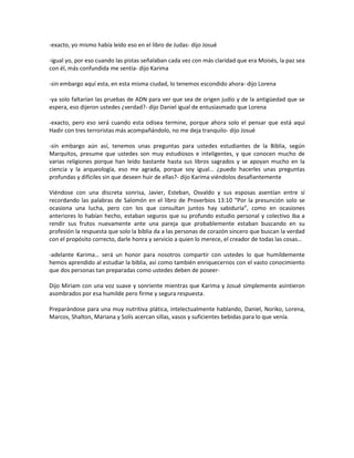 -exacto, yo mismo había leído eso en el libro de Judas- dijo Josué

-igual yo, por eso cuando las pistas señalaban cada vez con más claridad que era Moisés, la paz sea
con él, más confundida me sentía- dijo Karima

-sin embargo aquí esta, en esta misma ciudad, lo tenemos escondido ahora- dijo Lorena

-ya solo faltarían las pruebas de ADN para ver que sea de origen judío y de la antigüedad que se
espera, eso dijeron ustedes ¿verdad?- dijo Daniel igual de entusiasmado que Lorena

-exacto, pero eso será cuando esta odisea termine, porque ahora solo el pensar que está aquí
Hadir con tres terroristas más acompañándolo, no me deja tranquilo- dijo Josué

-sin embargo aún así, tenemos unas preguntas para ustedes estudiantes de la Biblia, según
Marquitos, presume que ustedes son muy estudiosos e inteligentes, y que conocen mucho de
varias religiones porque han leído bastante hasta sus libros sagrados y se apoyan mucho en la
ciencia y la arqueología, eso me agrada, porque soy igual… ¿puedo hacerles unas preguntas
profundas y difíciles sin que deseen huir de ellas?- dijo Karima viéndolos desafiantemente

Viéndose con una discreta sonrisa, Javier, Esteban, Osvaldo y sus esposas asentían entre sí
recordando las palabras de Salomón en el libro de Proverbios 13:10 “Por la presunción solo se
ocasiona una lucha, pero con los que consultan juntos hay sabiduría”, como en ocasiones
anteriores lo habían hecho, estaban seguros que su profundo estudio personal y colectivo iba a
rendir sus frutos nuevamente ante una pareja que probablemente estaban buscando en su
profesión la respuesta que solo la biblia da a las personas de corazón sincero que buscan la verdad
con el propósito correcto, darle honra y servicio a quien lo merece, el creador de todas las cosas…

-adelante Karima… será un honor para nosotros compartir con ustedes lo que humildemente
hemos aprendido al estudiar la biblia, así como también enriquecernos con el vasto conocimiento
que dos personas tan preparadas como ustedes deben de poseer-

Dijo Miriam con una voz suave y sonriente mientras que Karima y Josué simplemente asintieron
asombrados por esa humilde pero firme y segura respuesta.

Preparándose para una muy nutritiva plática, intelectualmente hablando, Daniel, Noriko, Lorena,
Marcos, Shalton, Mariana y Solís acercan sillas, vasos y suficientes bebidas para lo que venía.
 