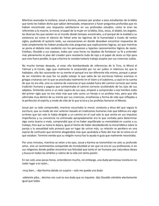 Mientras avanzaba la mañana, Josué y Karima, ansiosos por probar a esos estudiantes de la biblia
que tanto les habían dicho que sabían demasiado, empezaron a hacer preguntas profundas que no
habían encontrado una respuesta satisfactoria en sus profundos estudios, como lo eran las
referentes a la muerte, la moral, el papel de la mujer en la biblia, Dios, Jesús, el diablo, los ángeles,
las diversas fes que existen en el mundo desde tiempos ancestrales, y el porqué de la maldad y su
existencia así como el silencio de Yahvé ante las lagrimas de la humanidad a través de tantos
siglos, pudiendo él quitarlo todo, sus excavaciones en donde deseaban encontrar respuestas de
todo simplemente les habían producido más preguntas que explicaciones lógicas, así que mientras
se ponía el debate más candente con los persuasivos y tajantes razonamientos lógicos de Javier,
Esteban, Osvaldo y sus esposas, todos por unas horas no dejaban de fortalecer su fe y entender
más plenamente el plan del creador para resolverlo todo de tajo y el papel de Jesús su hijo para
que esto fuera posible, lo que a Karima le costaba todavía trabajo aceptar por sus creencias Judías.

No mucho tiempo después, al estar ella bombardeada de referencias de la Tora, la Misná el
Talmud y el Corán, algo que realmente le sorprendió por no ser judíos ni Islámicos los que le
hablaban, ella iba razonando en su mente el porqué era tan diferente ella misma, porqué a pesar
de ser miembro de esas fes no podía cotejar lo que sabía de las escrituras hebreo arameas ni
griegas cristianas con lo que se practicaba realmente en el Islam y el Judaísmo, y cayó en la cuenta
de que no era ella, sino su sistema de creencias el que estaba fuera del camino correcto por tanta
tradición humana y pagana que contaminaba el camino correcto ocultándolo de los ojos de sus
adeptos. Sintiendo como si un velo cayera de sus ojos, empezó a comprender a ese hombre Judío
del primer siglo que no era visto más que solo como un hereje o un profeta más, pero que ella
admiraba muy dentro de su mente por sus creencias, enseñanzas y forma de vida que reflejaba a
la perfección el espíritu y modo de vida de lo que la tora y los profetas llamaron el Mesías.

Josué por su lado comprendió, mientras escuchaba la moral, conducta y ética del que seguía la
escritura, que su modo de vivir anterior basado en tradiciones humanas más que bíblicas era algo
erróneo que tan solo lo había dirigido a un camino en el cual solo lo que sentía en sus impulsos
imperfectos y su conciencia no entrenada apropiadamente era lo que contaba para determinar
algo como bueno o malo, comprendió que al no haber equilibrado su mentalidad en cuanto a su
trabajo, hizo que su novia lo dejara, igual el hecho de haber desobedecido la moral bíblica sobre la
pareja y la sexualidad solo provocó que en lugar de unirse más, su relación se perdiera en una
espiral de confusión que terminó ahogándola más que sacándola a flote del mar de la rutina en el
que estaban. Termino viendo que su religión nunca fue la ayuda ni guía que realmente necesitaba.

Por unos minutos, mientras se veían a los ojos, Josué y Karima se transmitían no solo su profundo
amor, sino un sentimientos compartido de incredulidad al ver que no era en sus profesiones ni en
sus religiones donde podían encontrar esa felicidad que tanto el ser humano por naturaleza desea
y busca en todos los ámbitos y rubros de la vida con tanta pasión.

En tan solo unas pocas horas, entendieron mucho, sin embargo, una duda perniciosa insistía en no
ceder lugar a la razón…

-muy bien…- dijo Karima dando un suspiro – solo me queda una duda-

-adelante piba… decínos vos cual es esa duda que os inquieta- dijo Osvaldo viéndola atentamente
igual que todos
 