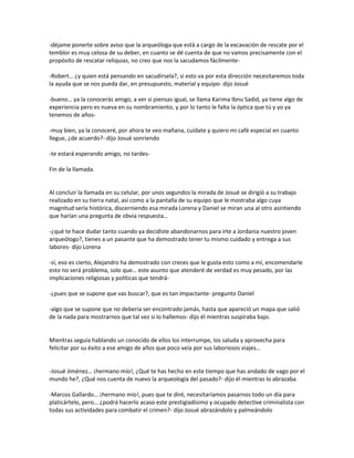 -déjame ponerte sobre aviso que la arqueóloga que está a cargo de la excavación de rescate por el
temblor es muy celosa de su deber, en cuanto se dé cuenta de que no vamos precisamente con el
propósito de rescatar reliquias, no creo que nos la sacudamos fácilmente-

-Robert… ¿y quien está pensando en sacudírsela?, si esto va por esta dirección necesitaremos toda
la ayuda que se nos pueda dar, en presupuesto, material y equipo- dijo Josué

-bueno… ya la conocerás amigo, a ver si piensas igual, se llama Karima Ibnu Sadid, ya tiene algo de
experiencia pero es nueva en su nombramiento, y por lo tanto le falta la óptica que tú y yo ya
tenemos de años-

-muy bien, ya la conoceré, por ahora te veo mañana, cuídate y quiero mi café especial en cuanto
llegue, ¿de acuerdo?- dijo Josué sonriendo

-te estará esperando amigo, no tardes-

Fin de la llamada.


Al concluir la llamada en su celular, por unos segundos la mirada de Josué se dirigió a su trabajo
realizado en su tierra natal, así como a la pantalla de su equipo que le mostraba algo cuya
magnitud sería histórica, discerniendo esa mirada Lorena y Daniel se miran una al otro asintiendo
que harían una pregunta de obvia respuesta…

-¿qué te hace dudar tanto cuando ya decidiste abandonarnos para irte a Jordania nuestro joven
arqueólogo?, tienes a un pasante que ha demostrado tener tu mismo cuidado y entrega a sus
labores- dijo Lorena

-sí, eso es cierto, Alejandro ha demostrado con creces que le gusta esto como a mí, encomendarle
esto no será problema, solo que… este asunto que atenderé de verdad es muy pesado, por las
implicaciones religiosas y políticas que tendrá-

-¿pues que se supone que vas buscar?, que es tan impactante- pregunto Daniel

-algo que se supone que no debería ser encontrado jamás, hasta que apareció un mapa que salió
de la nada para mostrarnos que tal vez si lo hallemos- dijo él mientras suspiraba bajo.


Mientras seguía hablando un conocido de ellos los interrumpe, los saluda y aprovecha para
felicitar por su éxito a ese amigo de años que poco veía por sus laboriosos viajes…


-Josué Jiménez… ¡hermano mío!, ¿Qué te has hecho en este tiempo que has andado de vago por el
mundo he?, ¿Qué nos cuenta de nuevo la arqueología del pasado?- dijo él mientras lo abrazaba

-Marcos Gallardo… ¡hermano mío!, pues que te diré, necesitaríamos pasarnos todo un día para
platicártelo, pero… ¿podrá hacerlo acaso este prestigiadísimo y ocupado detective criminalista con
todas sus actividades para combatir el crimen?- dijo Josué abrazándolo y palmeándolo
 