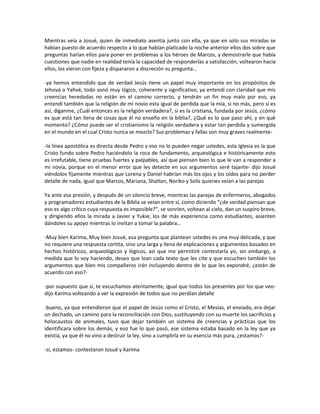 Mientras veía a Josué, quien de inmediato asentía junto con ella, ya que en solo sus miradas se
habían puesto de acuerdo respecto a lo que habían platicado la noche anterior ellos dos sobre que
preguntas harían ellos para poner en problemas a los héroes de Marcos, y demostrarle que había
cuestiones que nadie en realidad tenía la capacidad de responderlas a satisfacción, voltearon hacia
ellos, los vieron con fijeza y dispararon a discreción su pregunta…

-ya hemos entendido que de verdad Jesús tiene un papel muy importante en los propósitos de
Jehová o Yahvé, todo sonó muy lógico, coherente y significativo, ya entendí con claridad que mis
creencias heredadas no están en el camino correcto, y tendrán un fin muy malo por eso, ya
entendí también que la religión de mi novio esta igual de perdida que la mía, si no más, pero si es
así, díganme, ¿Cuál entonces es la religión verdadera?, si es la cristiana, fundada por Jesús, ¿cómo
es que está tan llena de cosas que él no enseño en la biblia?, ¿Qué es lo que paso ahí, y en qué
momento? ¿Cómo puede ser el cristianismo la religión verdadera y estar tan perdida y sumergida
en el mundo en el cual Cristo nunca se mezclo? Sus problemas y fallas son muy graves realmente-

-la línea apostólica es directa desde Pedro y eso no lo pueden negar ustedes, esta Iglesia es la que
Cristo fundo sobre Pedro haciéndolo la roca de fundamento, arqueológica e históricamente esto
es irrefutable, tiene pruebas fuertes y palpables, así que piensen bien lo que le van a responder a
mi novia, porque en el menor error que les detecte en sus argumentos seré tajante- dijo Josué
viéndolos fijamente mientras que Lorena y Daniel habrían más los ojos y los oídos para no perder
detalle de nada, igual que Marcos, Mariana, Shalton, Noriko y Solís quienes veían a las parejas

Ya ante esa presión, y después de un silencio breve, mientras las parejas de enfermeros, abogados
y programadores estudiantes de la Biblia se veían entre sí, como diciendo “¿de verdad piensan que
eso es algo crítico cuya respuesta es imposible?”, se sonríen, voltean al cielo, dan un suspiro breve,
y dirigiendo ellos la mirada a Javier y Yukie, los de más experiencia como estudiantes, asienten
dándoles su apoyo mientras lo invitan a tomar la palabra…

-Muy bien Karima, Muy bien Josué, esa pregunta que plantean ustedes es una muy delicada, y que
no requiere una respuesta cortita, sino una larga y llena de explicaciones y argumentos basados en
hechos históricos, arqueológicos y lógicos, así que me permitiré contestarla yo, sin embargo, a
medida que lo voy haciendo, deseo que lean cada texto que les cite y que escuchen también los
argumentos que bien mis compañeros irán incluyendo dentro de lo que les expondré, ¿están de
acuerdo con eso?-

-por supuesto que sí, te escuchamos atentamente, igual que todos los presentes por los que veo-
dijo Karima volteando a ver la expresión de todos que no perdían detalle

-bueno, ya que entendieron que el papel de Jesús como el Cristo, el Mesías, el enviado, era dejar
un dechado, un camino para la reconciliación con Dios, sustituyendo con su muerte los sacrificios y
holocaustos de animales, tuvo que dejar también un sistema de creencias y prácticas que los
identificara sobre los demás, y eso fue lo que pasó, ese sistema estaba basado en la ley que ya
existía, ya que él no vino a destruir la ley, sino a cumplirla en su esencia más pura, ¿estamos?-

-sí, estamos- contestaron Josué y Karima
 