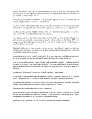 -bueno, tomando en cuenta que el principal objetivo de Jesús al venir aquí, era el predicar las
buenas nuevas, no tanto el hacer milagros portentosos, estás tenían que tener un punto central en
que basarse, ¿y saben cuál era este?-

-mmm, la paz entre todos los hombres ¿o no?, el cómo regresar al padre, a su reino, del cual
venimos- dijo Josué según su creencia e interpretación

-más bien el cómo debemos de cumplir la ley para nuestra salvación eterna y evitar nuestra propia
destrucción, y eso es aceptándolo como nuestro rey salvando nuestra alma ¿o no?- dijo Karima

Mientras escuchaba, Javier dirigió la mirada a Yukie como diciéndole “¿les ayudas un poquito mi
amor por favor?”… entendiéndolo Yukie toma la palabra…

-no muchachos, el tema principal de la predicación de Jesús fue el Reino de Dios, el cual es un
gobierno real que sustituirá a todos estos reinos y los triturará tal como dice Daniel 2:44, en la
imagen de rey Nabucodonosor, ¿recuerdan? Por eso dice la oración que él enseño “venga tu
reino” no “llévame a tu reino”-

-hooo sí, la piedra que no era arrancada por mano humana y que da contra los pies de la imagen
destruyéndola, esa imagen era la sucesión de potencias después de Nabucodonosor- dijo Josué
mientras Karima asentía de acuerdo

-arqueológicamente hemos visto el cumplimiento de lo que ese profeta escribió con una precisión
que da temor de tan certera, las historia da fe absoluta de esas sucesiones- dijo Karima

-muy bien muchachos, pues ese era el reino que Jesús predicó por tres años y medio por casi toda
Jerusalén de su tiempo y que ordenó a sus discípulos y a su congregación que lo hicieran con celo y
urgencia antes de que llegara el episodio más oscuro que se presentaría en su historia… a saber, La
Apostasía-

-¿La apostasía dijiste Javier?- dijo Karima viéndolo fijamente y preocupada

-o sea el caos religioso cariño, ya que esa palabra significa en su raíz “apartarse de”, “rebelarse
contra” “abandonar algo”, ¿y en que te basas para decir eso Javier?- dijo Josué impactado

-en la biblia, la arqueología y la historia, cosas en las cuales definitivamente no podría engañarlos
nunca si esa fuera mi intención ¿verdad?- dijo él haciéndolos reír a todos

-bueno, continúa- dijo Josué mientras Karima todavía reía

-abran por favor su biblia mis queridos arqueólogos en Mateo capítulo 13:24-30 y 36-43, porque
veo que Marquitos ya estaba preparado para esto, ya que al entrar vi varias biblias en esa mesita
pequeña y dos volúmenes de una muy buena enciclopedia bíblica-

-y yo traigo en mi Laptop un CDROOM con mucha información también- dijo Osvaldo
 