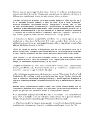 Mientras Josué leía la primera porción de lo citado y Karima la otra ambos con gesto de extrañeza
en su mirada tratando de entender volteaban a ver Javier pidiendo una explicación más clara de lo
leído, así como los apóstoles lo hicieron con Jesús estando a solas en su tiempo…

-muy bien muchachos, no se necesita mucho para entender, aquí en este relato Jesús dijo que él
era el “sembrador de semilla excelente, el dueño del campo”, y que el Diablo “un enemigo”
sembraría “mala hierba” —cristianos de imitación, “hijos del inicuo”— entre el “trigo”, los “hijos
del reino” de manera sigilosa, durante la noche. Esto sería cuando los hombres que cuidaban
“durmieran” o sea que estos ya hubieran muerto. Dichos cristianos de imitación existirían hasta la
conclusión del sistema de cosas, ya que no se les arrancaría de inmediato, sería hasta la cosecha o
la conclusión del actual sistema de cosas cuando se les identificaría y “quemaría”, separando al
trigo excelente, ¿captan el punto?- dijo Javier mientras los veía a sus ojos fijamente

-de hecho, tenemos bastante prueba histórica en la biblia y en la historia seglar de que esta
apostasía ya se estaba desarrollando dentro de la religión verdadera desde antes de que los
apóstoles murieran, mientras que la congregación todavía estaba en expansión por Jerusalén, Asia
y Europa- dijo Esteban llamando su atención

-cierto, por ejemplo ese abogado en leyes llamado Saulo de Tarso que posteriormente fue el
apóstol cristiano Pablo, varias veces advirtió sobre la llegada de esa apostasía que se infiltraría en
la grey, y hablo de cómo identificarla, leed vosotros por ejemplo Hechos 20:29-30- dijo Osvaldo

-igual 1Timoteo 4:1-3, ese texto es muy esclarecedor también, ya que Pablo lo dirigió a Timoteo
para advertirle lo que ya estaba desarrollándose en las congregaciones que pastoreaba en su
tiempo, y lo confirmo en la 2 carta a Timoteo 4:3,4- dijo Miriam

-El apóstol Pedro confirmo esa misma línea de pensamiento al enviar sus cartas a los cristianos de
babilonia, vean 1Pedro 2:1-3 y disciernan el tipo de actitud que caracterizaría a los apóstatas que
extraviarían a las ovejas en lugar de cuidarlas- dijo Lidiya

-Pablo hablo de esta apostasía representándola como un hombre, “El Hombre del Desafuero” en 2
Tesalonicenses 2:1-12, el cual no sería un simple hombre físico sino un “hombre” colectivo, tal
como se muestra en los textos ya citados anteriormente, y seguiría existiendo después de la
muerte de los apóstoles y hasta el tiempo de la presencia del Señor, o sea hasta nuestros días- dijo
Javier.

Mientras Josué y Karima leían con avidez los todos y cada uno de los textos citados, más iba
cambiando su semblante ante la sorpresa de lo descubierto que estaba oculto delante de sus
propios ojos, pero que sin la ayuda de un ministro de Dios no lo podrían ver jamás…

Al ver esa expresión, las parejas estudiantes de la Biblia ya veían en ellos a unos futuros hermanos
que si tenían las cualidades necesarias, no tardarían en desear saber más al igual que ellos en su
tiempo, hasta quedar convencidas de que por fin habían encontrado la verdad.

-en 2 Tesalonicenses 2:6,7 se habla de la cosa que obra como restricción de ese hombre que ya
estaba obrando, pero que actuará libremente cuando ésta quede fuera del camino- dijo Yukie
 