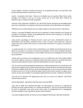 -lo que significa “cuando los hombres durmieron” de la parábola del trigo y la mala hierba- dijo
Karima asintiendo mientras Josué hacia lo mismo

-exacto… lo captaron- dijo Lidiya – fíjense en los detalles que nos aportan Pablo, Pedro, Judas,
Santiago, Tito, Filemón y Juan en sus cartas, ¿notan que en ellas hasta dicen nombres de
opositores que no respetan en nada lo sagrado?-

-Himeneo, Fileto, Alejandro el Calderero, etc. ellos fueron fuertes opositores que divulgaban falsas
doctrinas y maltrataban a los apóstoles- dijo Josué recordando lo que había leído en las epístolas

-Diótrefes, que no recibía nada de Juan con respeto, según la 3 de Juan versículo 9- dijo Karima

-exacto, si recuerdas divulgaban creencias que los apóstoles no había enseñado y que trataban de
corregirlo, sin embargo su poder crecía gradualmente mientras estos envejecían, su periodo de
subir estaba a las puertas- dijo Yukie

-¿Hay prueba arqueológica e histórica de esto?, ¡claro que la hay!, simplemente piensen en
historiadores como Herodoto, Jenofonte, Plinio el viejo y el joven, Flavio Josefo etc. ¿Qué nos
relatan acerca de su óptica sobre lo que se conocía sobre cristianismo en su época, lo recuerdan?-
dijo Esteban

-sí, puedo recordar eso, lo hemos visto en Etnohistoria y las tablillas que desenterramos de esa
época en esos lugares, nos relatan un cristianismo ya dividido en varias sectas alrededor del siglo II
con íconos que ya no correspondían a lo que la biblia relata que era la congregación primaria- dijo
Josué asintiendo

-exacto, para ese entonces ya la congregación no era ni el reflejo de lo que Cristo había fundado
en el primer siglo de nuestra era, la apostasía había enterrado el camino en sus falsas doctrinas y
creencias tradicionalistas humanas, había sido absorbida por el mundo- dijo Lidiya

-aún así continuo siendo perseguida brutalmente por dividir políticamente las naciones pero por
causa de la fe, paganos contra cristianos hasta que en el concilio de Nicea Constantino termino por
nombrarla la religión oficial de Roma, aposto al caballo ganador, el que se veía que iba más rápido
en ganar terreno en la fe de las personas, golpe maestro que termino casando a la iglesia con el
mundo, ese que Jesús prohibió a sus discípulos explícitamente el ser parte - dijo Karima asintiendo

-creo que no se necesitan más explicaciones para esto, se ve que ya lo captaron- dijo Miriam
mientras todos asentían

-que da algo todavía… dijo Karima mientras Josué la veía extrañado

-Javier dijo al hablar de la parábola del trigo y la mala hierba que resulto ser la apostasía de
hombres que serían pastores falsos o el “hombre del desafuero”, que en la conclusión del sistema
de cosas se separarían, ¿eso como sería? ¿Sería como un resurgimiento de la congregación
cristiana verdadera o qué?- dijo Karima viendo a Javier fijamente

-muy buena pregunta Karima, de hecho una muy inteligente observación- dijo Javier asintiendo
 