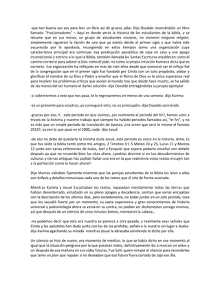 -que tan buena sos vos para leer un libro así de grueso piba- Dijo Osvaldo mostrándole un libro
llamado “Proclamadores” – Aquí es donde verás la historia de los estudiantes de la biblia, y se
resume que en sus inicios, un grupo de estudiantes sinceros, no iniciaron ninguna religión,
simplemente siguieron la ilación de una que ya existía desde el primer siglo y que había sido
oscurecida por la apostasía, resurgiendo en estos tiempos como una organización cuya
característica principal era continuar esa predicación apostólica de casa en casa y ese apego
incondicional y estricto a lo que la Biblia, también llamada las Santas Escrituras establecen como el
camino correcto para adorar a Dios como él pide, no como la propia intuición humana dicta que es
correcto. Esa organización ha reflejado en más de cien años desde que comenzó ser el reflejo fiel
de la congregación que en el primer siglo fue fundada por Cristo con un solo propósito, alabar y
glorificar el nombre de su Dios y Padre y enseñar que el Reino de Dios es la única esperanza real
para resolver los problemas críticos que asolan al mundo hoy que desde hace mucho, se ha salido
de las manos del ser humano el darles solución- dijo Osvaldo entregándoles su propio ejemplar

-si sobrevivimos a esto que nos pasa, te lo regresaremos en menos de una semana- dijo Karima

-es un presente para vosotros, yo conseguiré otro, no os preocupéis- dijo Osvaldo sonriendo

-gracias por eso, Y… este periodo en que vivimos, ¿es realmente el periodo del fin?, hemos visto a
través de la historia y nuestro trabajo que siempre ha habido periodos llamados así, “el fin”, y no
es más que un simple periodo de translación de épocas, ¿no creen que será lo mismo el famoso
2012?, ya ven lo que paso en el 2000, nada- dijo Josué

-de eso no debe de quedarte la mínima duda Josué, este periodo es único en la historia, dime, tú
que has leído la biblia tanto como mis amigos, 2 Timoteo 3:1-5 Mateo 24 y 25, Lucas 21 y Marcos
13 junto con varias referencias de Isaías, Joel y Ezequiel que espero poderte enseñar con detalle
después ya que no recuerdo bien las citas ahora, ¿podrías decirme si en tus descubrimientos de
culturas y tierras antiguas has podido hallar una era en la que realmente estos textos encajen tan
a la perfección como lo hacen ahora?-

Dijo Marcos viéndolo fijamente mientras que las parejas estudiantes de la Biblia les leían a ellos
con énfasis y detalles minuciosos cada uno de los textos que él citó de forma acertada.

Mientras Karima y Josué Escuchaban los textos, repasaban mentalmente todas las tierras que
habían desenterrado, estudiado en su pleno apogeo y decadencia, sentían que varias encajaban
con la descripción de los últimos días, pero aisladamente, no todas juntas en un solo periodo, cosa
que los sacudió fuerte por un momento, su vasta experiencia y gran conocimientos de historia
universal y paleontología ahora se venía en su contra, no podían ser deshonestos consigo mismos,
así que después de un silencio de unos minutos breves, menearon la cabeza…

-no podemos decir que esta era nuestra se parezca a otra pasada, y realmente esas señales que
Cristo y los apóstoles han dado junto con las de los profetas, señala a la nuestra sin lugar a dudas-
dijo Karima agachando su mirada mientras Josué la abrazaba asintiendo lo dicho por ella.

Un silencio se hizo de nuevo, era momento de meditar, lo que se había dicho en ese momento al
igual que la situación peligrosa por la que pasaban todos, definitivamente iba a marcan un antes y
un después de esa mañana en sus vidas futuras. Fue Solís quien rompió el silencio para recordarles
que tenía un plan que repasar si no deseaban que ese futuro fuera cortado de tajo ese día.
 