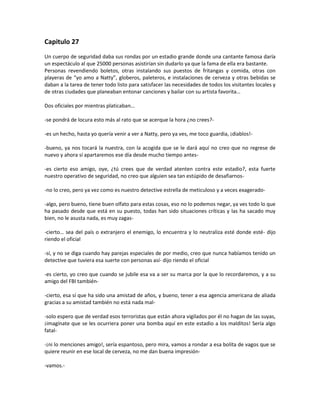 Capitulo 27
Un cuerpo de seguridad daba sus rondas por un estadio grande donde una cantante famosa daría
un espectáculo al que 25000 personas asistirían sin dudarlo ya que la fama de ella era bastante.
Personas revendiendo boletos, otras instalando sus puestos de fritangas y comida, otras con
playeras de “yo amo a Natty”, globeros, paleteros, e instalaciones de cerveza y otras bebidas se
daban a la tarea de tener todo listo para satisfacer las necesidades de todos los visitantes locales y
de otras ciudades que planeaban entonar canciones y bailar con su artista favorita…

Dos oficiales por mientras platicaban…

-se pondrá de locura esto más al rato que se acerque la hora ¿no crees?-

-es un hecho, hasta yo quería venir a ver a Natty, pero ya ves, me toco guardia, ¡diablos!-

-bueno, ya nos tocará la nuestra, con la acogida que se le dará aquí no creo que no regrese de
nuevo y ahora sí apartaremos ese día desde mucho tiempo antes-

-es cierto eso amigo, oye, ¿tú crees que de verdad atenten contra este estadio?, esta fuerte
nuestro operativo de seguridad, no creo que alguien sea tan estúpido de desafiarnos-

-no lo creo, pero ya vez como es nuestro detective estrella de meticuloso y a veces exagerado-

-algo, pero bueno, tiene buen olfato para estas cosas, eso no lo podemos negar, ya ves todo lo que
ha pasado desde que está en su puesto, todas han sido situaciones críticas y las ha sacado muy
bien, no le asusta nada, es muy zagas-

-cierto… sea del país o extranjero el enemigo, lo encuentra y lo neutraliza esté donde esté- dijo
riendo el oficial

-sí, y no se diga cuando hay parejas especiales de por medio, creo que nunca habíamos tenido un
detective que tuviera esa suerte con personas así- dijo riendo el oficial

-es cierto, yo creo que cuando se jubile esa va a ser su marca por la que lo recordaremos, y a su
amigo del FBI también-

-cierto, esa sí que ha sido una amistad de años, y bueno, tener a esa agencia americana de aliada
gracias a su amistad también no está nada mal-

-solo espero que de verdad esos terroristas que están ahora vigilados por él no hagan de las suyas,
¡imagínate que se les ocurriera poner una bomba aquí en este estadio a los malditos! Sería algo
fatal-

-¡ni lo menciones amigo!, sería espantoso, pero mira, vamos a rondar a esa bolita de vagos que se
quiere reunir en ese local de cerveza, no me dan buena impresión-

-vamos.-
 