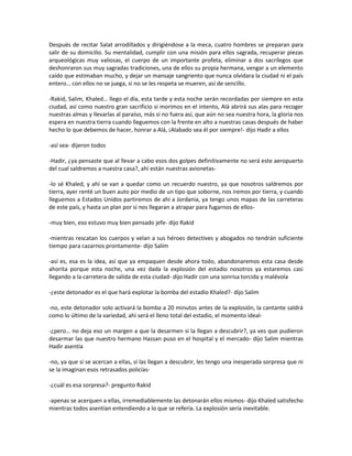 Después de recitar Salat arrodillados y dirigiéndose a la meca, cuatro hombres se preparan para
salir de su domicilio. Su mentalidad, cumplir con una misión para ellos sagrada, recuperar piezas
arqueológicas muy valiosas, el cuerpo de un importante profeta, eliminar a dos sacrílegos que
deshonraron sus muy sagradas tradiciones, una de ellos su propia hermana, vengar a un elemento
caído que estimaban mucho, y dejar un mansaje sangriento que nunca olvidara la ciudad ni el país
entero… con ellos no se juega, si no se les respeta se mueren, así de sencillo.

-Rakid, Salim, Khaled… llego el día, esta tarde y esta noche serán recordadas por siempre en esta
ciudad, así como nuestro gran sacrificio si morimos en el intento, Alá abrirá sus alas para recoger
nuestras almas y llevarlas al paraíso, más si no fuera así, que aún no sea nuestra hora, la gloria nos
espera en nuestra tierra cuando lleguemos con la frente en alto a nuestras casas después de haber
hecho lo que debemos de hacer, honrar a Alá, ¡Alabado sea él por siempre!- dijo Hadir a ellos

-así sea- dijeron todos

-Hadir, ¿ya pensaste que al llevar a cabo esos dos golpes definitivamente no será este aeropuerto
del cual saldremos a nuestra casa?, ahí están nuestras avionetas-

-lo sé Khaled, y ahí se van a quedar como un recuerdo nuestro, ya que nosotros saldremos por
tierra, ayer renté un buen auto por medio de un tipo que soborne, nos iremos por tierra, y cuando
lleguemos a Estados Unidos partiremos de ahí a Jordania, ya tengo unos mapas de las carreteras
de este país, y hasta un plan por si nos llegaran a atrapar para fugarnos de ellos-

-muy bien, eso estuvo muy bien pensado jefe- dijo Rakid

-mientras rescatan los cuerpos y velan a sus héroes detectives y abogados no tendrán suficiente
tiempo para cazarnos prontamente- dijo Salim

-así es, esa es la idea, así que ya empaquen desde ahora todo, abandonaremos esta casa desde
ahorita porque esta noche, una vez dada la explosión del estadio nosotros ya estaremos casi
llegando a la carretera de salida de esta ciudad- dijo Hadir con una sonrisa torcida y malévola

-¿este detonador es el que hará explotar la bomba del estadio Khaled?- dijo Salim

-no, este detonador solo activará la bomba a 20 minutos antes de la explosión, la cantante saldrá
como lo último de la variedad, ahí será el lleno total del estadio, el momento ideal-

-¿pero… no deja eso un margen a que la desarmen si la llegan a descubrir?, ya ves que pudieron
desarmar las que nuestro hermano Hassan puso en el hospital y el mercado- dijo Salim mientras
Hadir asentía

-no, ya que si se acercan a ellas, sí las llegan a descubrir, les tengo una inesperada sorpresa que ni
se la imaginan esos retrasados policías-

-¿cuál es esa sorpresa?- pregunto Rakid

-apenas se acerquen a ellas, irremediablemente las detonarán ellos mismos- dijo Khaled satisfecho
mientras todos asentían entendiendo a lo que se refería. La explosión sería inevitable.
 