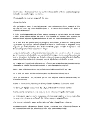 Mientras Josué y Karima escuchaban muy atentamente esa plática junto con las otras tres parejas
implicadas una duda les llegaba a su mente…

-Marcos, ¿podemos hacer una pregunta?- dijo Josué

-claro amigo, hazla-

-¿Por qué estás tan seguro de que Hadir esperará a que todos estemos dentro para volar el sitio,
que tal si solo espera que Karima, Osvaldo, Miriam tú y yo estemos dentro para hacerlo? Somos su
principal objetivo ¿o no?-

-o tal vez ni siquiera espera a que estemos adentro para volar el sitio, en cuanto vea que abrimos
la puerta, puede hacerla explotar por estar ya todos cerca de ahí, al alcance de la explosión, mi
hermano es muy impulsivo- dijo Karima mientras las otras tres parejas asentían preocupadas

-no es perfil de él mis queridas parejitas protegidas, tranquilícense, el no actuará hasta que este
seguro de no dejar testigos, y hasta que te halla mandado el fatal mensaje de despedida, puedo
asegurarte que hasta una cámara debe de tener instalada ya para ver todo, mi equipo vio todo
desde que llegaron a instalar los explosivos al lugar-

-aunque es cierto que los perfiles no son una ciencia exacta, estos nos dan un patrón de conducta
que el inconsciente colectivo de los que practican el crimen siguen como modelo, hay variaciones,
pero no alteraciones significativas que descarten totalmente su uso como una herramienta eficaz
para predecir el comportamiento y conducta criminal- dijo Shalton animándolos un poco

-así es, y ese gran inconsciente colectivo es tan influyente que un psicólogo que todos conocemos
colaborador de Freud le dio mucha importancia en sus trabajos escritos- dijo Solís

-cierto… y eso lo hemos estudiado muy profundamente, ¿verdad Javichan?- dijo Yukie

-así es amor, nos hemos profundizado mucho en la psicología últimamente- dijo él

-¿y en que no lo hacen… he?, ustedes sí que son unas máquinas de estudiar todo a fondo- dijo
Mariana bromeando

-bueno, no tienen ya más pretextos para dudar ¿verdad?- dijo Marcos cruzando los brazos

-no lo creo, y lo digo por todos, pienso- dijo Lidiya viéndolos a todos mientras asentían

-bueno… eso nos tranquiliza un poco, pero… no sé, aún así suena arriesgado- dijo Osvaldo

-no olviden que si seguimos aquí es porque este detective nos protegió en su tiempo muchachos,
¿no le daremos este voto de confianza?- dijo Esteban seguro en apoyo de Marcos

-sí se lo merece- dijo Javier seguro también, a los que Yukie, Lidiya y Miriam asintieron

-entonces no se diga más, vayamos dándole forma a esto, porque si no lo han visto, el tiempo se
nos está pasando pronto- dijo Solís mientras todos veían sus relojes asintiendo.
 