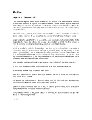 16:30 hrs.

Lugar de la reunión social.
Unos vehículos llegaban al local donde se celebraría una reunión social planeada desde unos días
de antelación, mientras se bajaban los asistentes llevando comida, bebidas, equipos de sonido,
planeando pasar una tarde muy animada, unos hombres los observaban minuciosamente, sin dar
señas de su presencia entre unos vehículos que estaban a algunos metros estacionados no muy
lejos de la entrada.

El lugar era amplio, ventilado, con ventanas grandes donde se podía ver la actividad que se llevaba
a cabo dentro a excepción de una pequeña cocina con una ventana trasera amplia y los baños.

Sin perder detalle, cuatro hombres de nacionalidad árabe israelí contemplaban como todos dentro
preparaban las mesas, las bebidas, los postres, y acomodaban la comida mientras bailaban al
ritmo de la música que el equipo de sonido ya instalado y prendido les tocaba.

Mientras tensaba los músculos de su quijada y apretaba sus binoculares, Hadir observaba a su
hermana y a Josué con un sentimiento profundo de decepción y odio a la vez, pensaba en lo que
estaba a punto de hacer y que no le agradaba del todo, era su única hermana y la quería, pero que
ya se los había advertido tiempo atrás de manera muy clara, o se separaban o se morían, y tenía
que cumplir con su amenaza, ya que sus tradiciones eran más sagradas que las vidas de ese par de
infieles que servirían de ejemplo para todo el mundo…

-muy animados, lástima que durará tan poco su gusto, ¿está todo listo?- dijo Hadir suspirando

-sí señor, aquí tiene el detonador, lo demás depende ya de usted, a la hora que decida-

-gracias Rakid, activa el audio y video por favor Salim-

-listo señor, ¡Ho maldición! Taparon la mitad de la cámara con una de las bocinas, pero hay audio
claro, tienen música animada-

-no importa, está bien, se alcanzan a distinguir todavía, mira, ahí está Karima y ese maldito infiel, y
el detective y los abogados, son los principales que me importan-

-pobres de esos 11 tipos que están ahí de más, de saber lo que les espera, nunca los hubieran
acompañado a morir- dijo Khaled meneando la cabeza

-siempre habrá víctimas de más, eso lo sabes, y no cambiará, Alá los cubrirá en sus alas por estar
donde no deberían en ignorancia-

-así sea.-
 