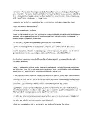 -se hace el esfuerzo para ello amigo, supe de tu llegada hace un mes, y hasta quise hablarte pero
unos miserables sicarios me absorbieron todo el tiempo, impedían el paso a Zacatecas robando a
todo ente que se les cruzaba, estuvo muy duro localizarlos y lanzarme sobre ellos, pero ya estoy
en la etapa final de esto, pesque ya a los grandes-

-¿ya ves lo que te digo?, tu trabajo igual que el mío nos roba el alma entera y ni que hacer-

-¿esta noche tienes algo que hacer?-

-sí, tomar un avión para Jordania-

-vaya, ¿y qué vas a hacer hasta allá, encontraron el eslabón perdido, fósiles marinos en montañas
distantes u otros gigantes como en Estados unidos y Rusia?, ¿ves que si estoy al tanto de ti y tu
trabajo amigo?- dijo Marcos bromeando

-ya veo que si, - dijo Josué sorprendido – pero no es eso exactamente…-

-apenas cuando llegaste nos lo iba a explicar Marquitos, a ver continua Josué- dijo Lorena

-bueno, les explico, esta pista es especial porque si no me equivoco, nos guiará a uno de los más
grandes descubrimientos arqueológicos bíblicos de la historia… la tumba de Moisés-


Un silencio se hizo en ese instante, Marcos, Daniel y Lorena con la sorpresa en los ojos solo
meneaban la cabeza…


-¡wow!... me dejas sin palabras amigo, si eso es verdad pasarás a la historia como el arqueólogo
del siglo, claro, junto con los que estarán contigo en esto, pero… siento que las implicaciones que
habrá políticas y religiosas serán monumentales también- dijo Marcos

-y por supuesto que nos regalarás esa exclusiva a nosotros ¿verdad Josué?- dijo Lorena sonriente

-¡claro que lo hará! O si no… que ni se le ocurra volver- dijo Daniel bromeando y guiñando un ojo

-por cierto… ¿Qué haces aquí Marcos, deseas nuestro helicóptero?- dijo Lorena

-¡ya hasta me conocen ¿verdad?! Ya saben, está en mantenimiento el nuestro hasta mañana y
necesito volar sobre un área donde estoy seguro que se esconden las últimas ratas sicarias que me
faltan para darle carpetazo a este asunto- dijo Marcos sonriendo

-ya sabes que lo tienes cuando gustes amigo, y también queremos la exclusiva ¿he?- dijo Daniel

-ya sabes que ustedes son mis reporteros favoritos ¿o no?-

-claro, nos has salvado la vida ya tantas veces que perdimos la cuenta- dijo Lorena
 