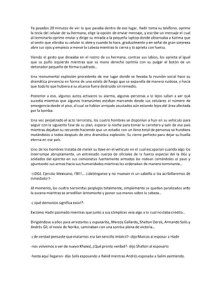 Ya pasados 20 minutos de ver lo que pasaba dentro de ese lugar, Hadir toma su teléfono, oprime
la tecla del celular de su hermana, elige la opción de enviar mensaje, y escribe un mensaje el cual
al terminarlo oprime enviar y dirige su mirada a la pequeña laptop donde observaba a Karima que
al sentir que vibraba su celular lo abre y cuando lo hace, gradualmente y en señal de gran sorpresa
abre sus ojos y empieza a menar la cabeza mientras lo cierra y lo aprieta con fuerza.

Viendo el gesto que deseaba en el rostro de su hermana, contrae sus labios, los aprieta al igual
que su puño izquierdo mientras que su mano derecha oprimía con su pulgar el botón de un
detonador pequeño de forma cuadrada…

Una monumental explosión procedente de ese lugar donde se llevaba la reunión social hace su
dramática presencia en forma de una estela de fuego que se expandía de manera ruidosa, y hacia
que todo lo que hubiera a su alcance fuera destruido sin remedio.

Posterior a eso, algunos autos activaros su alarma, algunas personas a lo lejos salían a ver qué
sucedía mientras que algunos transeúntes estaban marcando desde sus celulares el número de
emergencia desde el piso, al cual se habían arrojado asustados aún estando lejos del área afectada
por la bomba.

Una vez perpetrado el acto terrorista, los cuatro hombres se disponían a huir en su vehículo para
seguir con la siguiente fase de su plan, esperar la noche para tomar la carretera y salir de ese país
mientras dejaban su recuerdo haciendo que un estadio con un lleno total de personas se hundiera
matándolos a todos después de otra dramática explosión. Su cierre perfecto para dejar su huella
eterna en ese país.

Uno de los hombres trataba de meter su llave en el vehículo en el cual escaparían cuando algo los
interrumpe abruptamente, un entrenado cuerpo de oficiales de la fuerza especial del la DGJ y
soldados del ejército en sus camionetas fuertemente armados los rodean cerrándoles el paso y
apuntando sus armas hacia sus humanidades mientras les ordenaban de manera terminante…

-¡¡DGJ, Ejercito Mexicano, FBI!!... ¡¡deténganse y no muevan ni un cabello o los acribillaremos de
inmediato!!-

Al momento, los cuatro terroristas perplejos totalmente, simplemente se quedan paralizados ante
la escena mientras se arrodillan lentamente y ponen sus manos sobre la cabeza…

-¿¡qué demonios significa esto!?-

Exclamo Hadir pasmado mientras que junto a sus cómplices veía algo a lo cual no daba crédito…

Dirigiéndose a ellos para arrestarlos y esposarlos, Marcos Gallardo, Shalton Derek, Armando Solís y
Andrés Gil, el novio de Noriko, caminaban con una sonrisa plena de victoria…

-¿de verdad pensaste que matarnos era tan sencillo imbécil?- dijo Marcos al esposar a Hadir

-nos volvemos a ver de nuevo Khaled, ¿Qué pronto verdad?- dijo Shalton al esposarlo

-hasta aquí llegaron- dijo Solís esposando a Rakid mientras Andrés esposaba a Salim asintiendo.
 