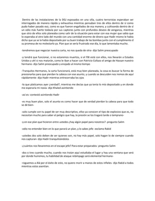 Dentro de las instalaciones de la DGJ esposados en una silla, cuatro terroristas esperaban ser
interrogados de manera rápida y exhaustiva mientras pensaban tres de ellos dentro de sí como
pudo haber pasado eso, como es que fueron engañados de esa manera, y cultivando dentro de sí
un odio más fuerte todavía por sus captores junto con profundos deseos de venganza, mientras
que otro de ellos solo planeaba como salir de la situación para estar con esa mujer que sabía que
lo esperaba al otro lado del mundo con una cantidad enorme de dinero que Hadir mismo le había
dicho que ya se la había depositado por su buen trabajo de las bombas junto con el cumplimento d
su promesa de no molestarlo ya. Plan que se vería frustrado ese día, lo que lamentaba mucho.

-tendremos que negociar nuestra carta, no nos queda de otra- dijo Salim preocupado

-y tendrá que funcionar, si no estaremos muertos, si el FBI está con ellos, nos llevarán a Estados
Unidos y ahí si nos matarán, como le iban a hacer con Patricio Collazo el amigo de Hassan nuestro
hermano- dijo Salim preocupado y enojado al mismo tiempo

-Tranquilos Hermanos, la carta funcionará, está muy bien planeada, la cosa es buscar la forma de
presionarlos para que pierdan la cabeza con ese asunto, y cuando se descuiden nos iremos de aquí
rápidamente- dijo Hadir mientras entrecerraba los ojos

-lo que platicamos ayer ¿verdad?, mientras me decías que ya tenía lo mío depositado y en donde
me esperaría mi novia- dijo Khaled asintiendo

-así es- contestó asintiendo Hadir

-es muy buen plan, solo el asunto es como hacer que de verdad pierdan la cabeza para que todo
se dé bien-

-solo cumple con tu papel de ser muy descriptivo, ellos ya conocen el tipo de explosivo que es, no
necesitan mucho para saber el peligro que hay, la presión se los tragará tarde o temprano-

-y en ese plan que hicieron entre ustedes ¿hay algún papel para nosotros?- pregunto Salim

-odio no entender bien en lo que parará un plan, y lo sabes jefe- exclamo Rakid

-ustedes dos solo deben de ser quienes son, no hay más papel, solo hagan lo de siempre cuando
nos capturan- dijo Hadir tranquilizándolos

-¿cuántos nos llevaremos en el escape jefe? Para estar preparados- pregunto Salim

-dos o tres cuando mucho, cuando nos traían aquí estudiaba el lugar y hay una ventana que será
por donde huiremos, tu habilidad de ataque relámpago será elemental hermano-

-roguemos a Alá por el éxito de esto, no quiero morir a manos de estos infieles- dijo Rakid a todos
mientras estos asentían.
 